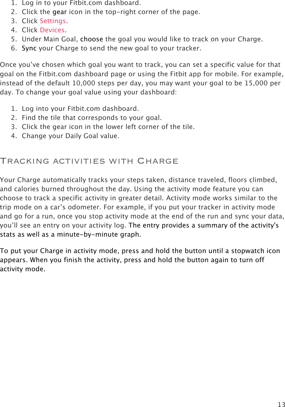 13  1. Log in to your Fitbit.com dashboard.  2. Click the gear icon in the top-right corner of the page. 3. Click Settings.   4. Click Devices.  5. Under Main Goal, choose the goal you would like to track on your Charge.  6. Sync your Charge to send the new goal to your tracker.  Once you’ve chosen which goal you want to track, you can set a specific value for that goal on the Fitbit.com dashboard page or using the Fitbit app for mobile. For example, instead of the default 10,000 steps per day, you may want your goal to be 15,000 per day. To change your goal value using your dashboard: 1. Log into your Fitbit.com dashboard. 2. Find the tile that corresponds to your goal. 3. Click the gear icon in the lower left corner of the tile. 4. Change your Daily Goal value.  Tracking activities with Charge Your Charge automatically tracks your steps taken, distance traveled, floors climbed, and calories burned throughout the day. Using the activity mode feature you can choose to track a specific activity in greater detail. Activity mode works similar to the trip mode on a car’s odometer. For example, if you put your tracker in activity mode and go for a run, once you stop activity mode at the end of the run and sync your data, you’ll see an entry on your activity log. The entry provides a summary of the activity&apos;s stats as well as a minute-by-minute graph.  To put your Charge in activity mode, press and hold the button until a stopwatch icon appears. When you finish the activity, press and hold the button again to turn off activity mode. 