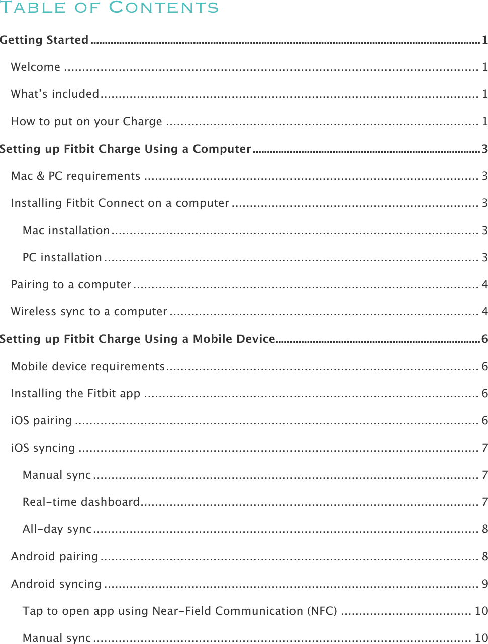    Table of Contents Getting Started ......................................................................................................................................... 1!Welcome .................................................................................................................. 1!What’s included ........................................................................................................ 1!How to put on your Charge ...................................................................................... 1!Setting up Fitbit Charge Using a Computer ................................................................................ 3!Mac &amp; PC requirements ............................................................................................ 3!Installing Fitbit Connect on a computer .................................................................... 3!Mac installation ..................................................................................................... 3!PC installation ....................................................................................................... 3!Pairing to a computer ............................................................................................... 4!Wireless sync to a computer ..................................................................................... 4!Setting up Fitbit Charge Using a Mobile Device ........................................................................ 6!Mobile device requirements ...................................................................................... 6!Installing the Fitbit app ............................................................................................ 6!iOS pairing ............................................................................................................... 6!iOS syncing .............................................................................................................. 7!Manual sync .......................................................................................................... 7!Real-time dashboard ............................................................................................. 7!All-day sync .......................................................................................................... 8!Android pairing ........................................................................................................ 8!Android syncing ....................................................................................................... 9!Tap to open app using Near-Field Communication (NFC) .................................... 10!Manual sync ........................................................................................................ 10!