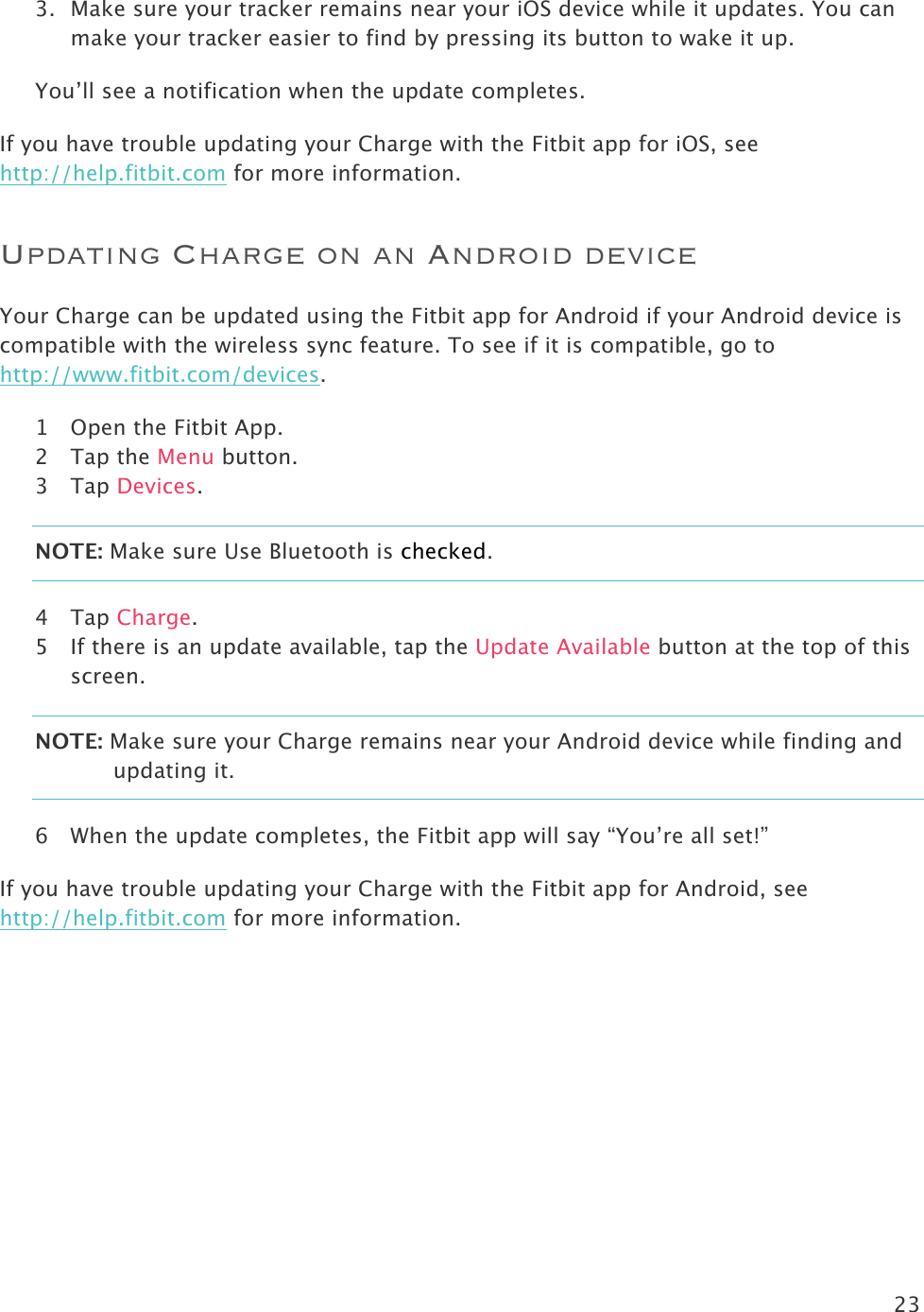 23  3. Make sure your tracker remains near your iOS device while it updates. You can make your tracker easier to find by pressing its button to wake it up.  You’ll see a notification when the update completes.  If you have trouble updating your Charge with the Fitbit app for iOS, see http://help.fitbit.com for more information.  Updating Charge on an Android device Your Charge can be updated using the Fitbit app for Android if your Android device is compatible with the wireless sync feature. To see if it is compatible, go to http://www.fitbit.com/devices.  1 Open the Fitbit App.  2 Tap the Menu button. 3 Tap Devices. NOTE: Make sure Use Bluetooth is checked. 4 Tap Charge. 5 If there is an update available, tap the Update Available button at the top of this screen. NOTE: Make sure your Charge remains near your Android device while finding and updating it.  6 When the update completes, the Fitbit app will say “You’re all set!” If you have trouble updating your Charge with the Fitbit app for Android, see http://help.fitbit.com for more information.  