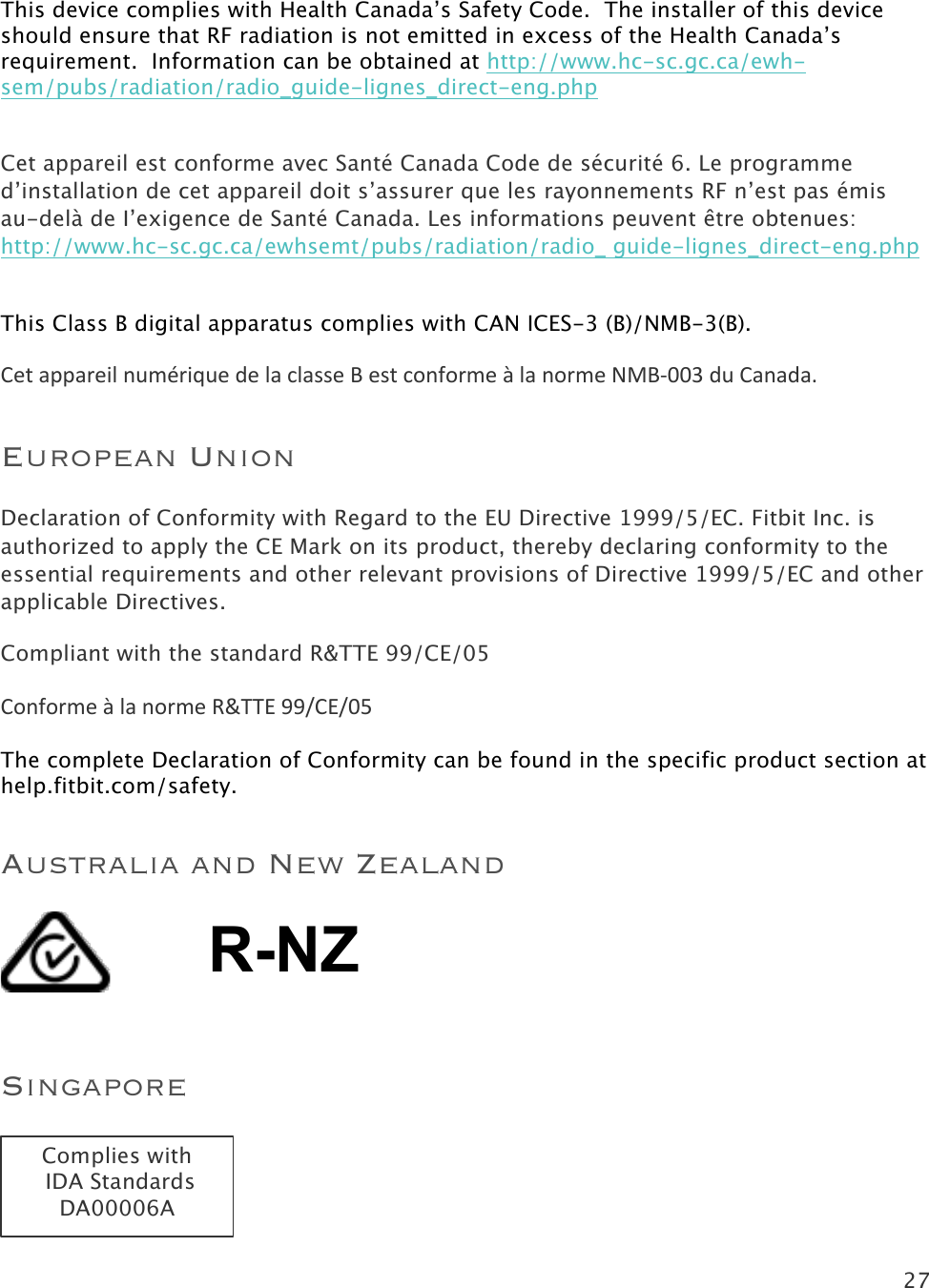 27   This device complies with Health Canada’s Safety Code.  The installer of this device should ensure that RF radiation is not emitted in excess of the Health Canada’s requirement.  Information can be obtained at http://www.hc-sc.gc.ca/ewh-sem/pubs/radiation/radio_guide-lignes_direct-eng.php  Cet appareil est conforme avec Santé Canada Code de sécurité 6. Le programme d’installation de cet appareil doit s’assurer que les rayonnements RF n’est pas émis au-delà de I’exigence de Santé Canada. Les informations peuvent être obtenues:  http://www.hc-sc.gc.ca/ewhsemt/pubs/radiation/radio_ guide-lignes_direct-eng.php  This Class B digital apparatus complies with CAN ICES-3 (B)/NMB-3(B). Cet$appareil$numérique$de$la$classe$B$est$conforme$à$la$norme$NMB&quot;003!du!Canada.!European Union Declaration of Conformity with Regard to the EU Directive 1999/5/EC. Fitbit Inc. is authorized to apply the CE Mark on its product, thereby declaring conformity to the essential requirements and other relevant provisions of Directive 1999/5/EC and other applicable Directives. Compliant with the standard R&amp;TTE 99/CE/05  Conforme(à(la(norme(R&amp;TTE(99/CE/05!The complete Declaration of Conformity can be found in the specific product section at help.fitbit.com/safety. Australia and New Zealand !R-NZ !Singapore !!!Complies with  IDA Standards DA00006A 