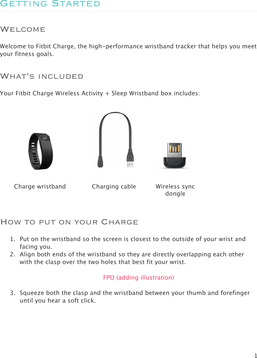 1  Getting Started Welcome Welcome to Fitbit Charge, the high-performance wristband tracker that helps you meet your fitness goals.  What’s included Your Fitbit Charge Wireless Activity + Sleep Wristband box includes:      Charge wristband Charging cable Wireless sync dongle  How to put on your Charge  1. Put on the wristband so the screen is closest to the outside of your wrist and facing you.   2. Align both ends of the wristband so they are directly overlapping each other with the clasp over the two holes that best fit your wrist.  FPO (adding illustration)  3. Squeeze both the clasp and the wristband between your thumb and forefinger until you hear a soft click.  