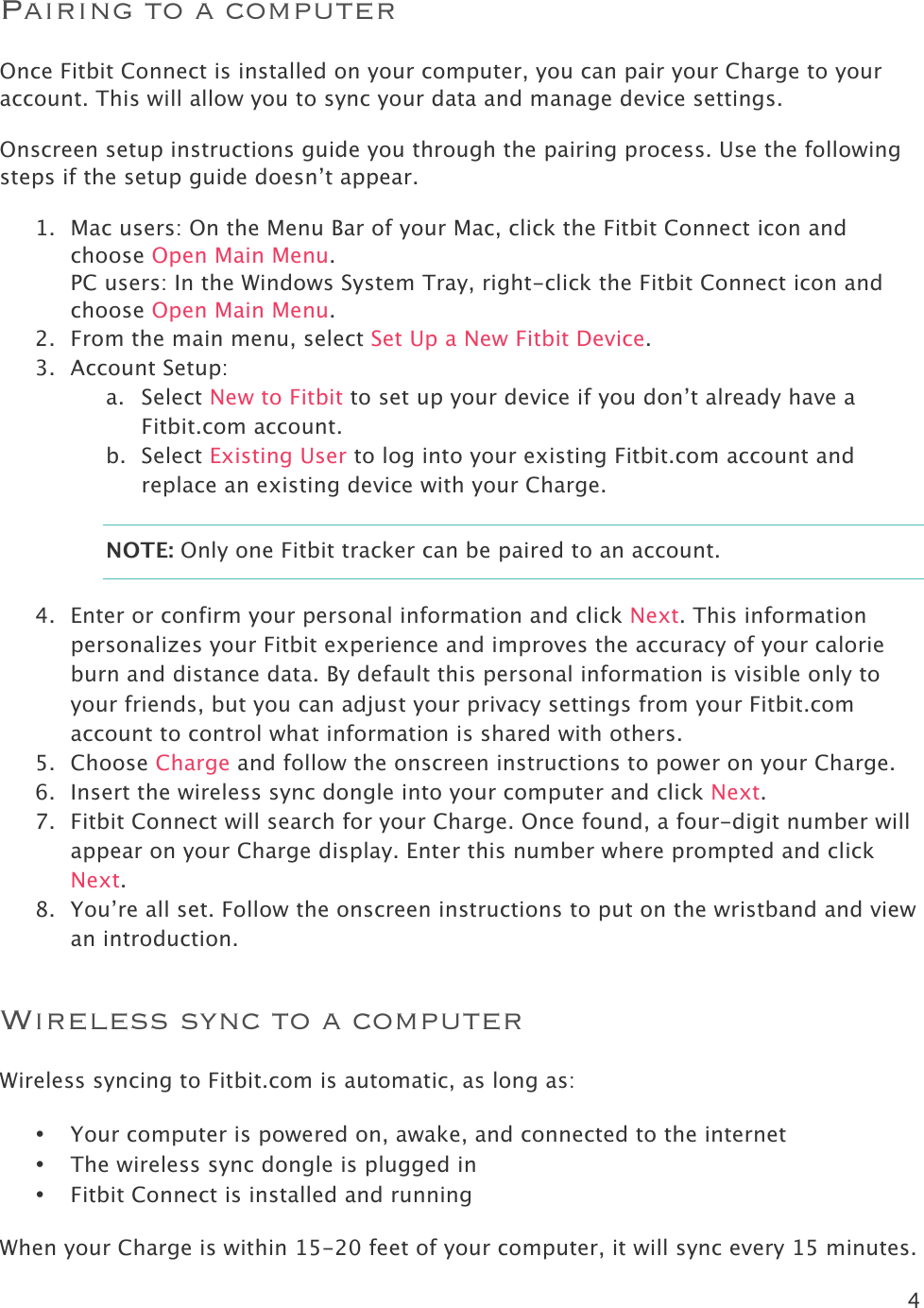 4  Pairing to a computer Once Fitbit Connect is installed on your computer, you can pair your Charge to your account. This will allow you to sync your data and manage device settings.  Onscreen setup instructions guide you through the pairing process. Use the following steps if the setup guide doesn’t appear.  1. Mac users: On the Menu Bar of your Mac, click the Fitbit Connect icon and choose Open Main Menu.  PC users: In the Windows System Tray, right-click the Fitbit Connect icon and choose Open Main Menu. 2. From the main menu, select Set Up a New Fitbit Device. 3. Account Setup: a. Select New to Fitbit to set up your device if you don’t already have a Fitbit.com account. b. Select Existing User to log into your existing Fitbit.com account and replace an existing device with your Charge. NOTE: Only one Fitbit tracker can be paired to an account.  4. Enter or confirm your personal information and click Next. This information personalizes your Fitbit experience and improves the accuracy of your calorie burn and distance data. By default this personal information is visible only to your friends, but you can adjust your privacy settings from your Fitbit.com account to control what information is shared with others.  5. Choose Charge and follow the onscreen instructions to power on your Charge.  6. Insert the wireless sync dongle into your computer and click Next.  7. Fitbit Connect will search for your Charge. Once found, a four-digit number will appear on your Charge display. Enter this number where prompted and click Next.  8. You’re all set. Follow the onscreen instructions to put on the wristband and view an introduction.  Wireless sync to a computer Wireless syncing to Fitbit.com is automatic, as long as:   • Your computer is powered on, awake, and connected to the internet • The wireless sync dongle is plugged in • Fitbit Connect is installed and running When your Charge is within 15-20 feet of your computer, it will sync every 15 minutes. 