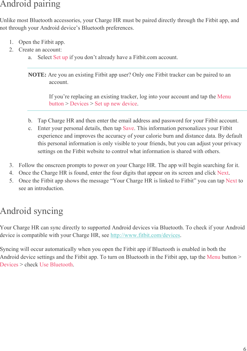 6  Android pairing Unlike most Bluetooth accessories, your Charge HR must be paired directly through the Fitbit app, and not through your Android device’s Bluetooth preferences.  1. Open the Fitbit app. 2. Create an account: a. Select Set up if you don’t already have a Fitbit.com account. NOTE: Are you an existing Fitbit app user? Only one Fitbit tracker can be paired to an account.  If you’re replacing an existing tracker, log into your account and tap the Menu button &gt; Devices &gt; Set up new device. b. Tap Charge HR and then enter the email address and password for your Fitbit account.  c. Enter your personal details, then tap Save. This information personalizes your Fitbit experience and improves the accuracy of your calorie burn and distance data. By default this personal information is only visible to your friends, but you can adjust your privacy settings on the Fitbit website to control what information is shared with others. 3. Follow the onscreen prompts to power on your Charge HR. The app will begin searching for it.  4. Once the Charge HR is found, enter the four digits that appear on its screen and click Next.  5. Once the Fitbit app shows the message “Your Charge HR is linked to Fitbit” you can tap Next to see an introduction. Android syncing Your Charge HR can sync directly to supported Android devices via Bluetooth. To check if your Android device is compatible with your Charge HR, see http://www.fitbit.com/devices.  Syncing will occur automatically when you open the Fitbit app if Bluetooth is enabled in both the Android device settings and the Fitbit app. To turn on Bluetooth in the Fitbit app, tap the Menu button &gt; Devices &gt; check Use Bluetooth.      