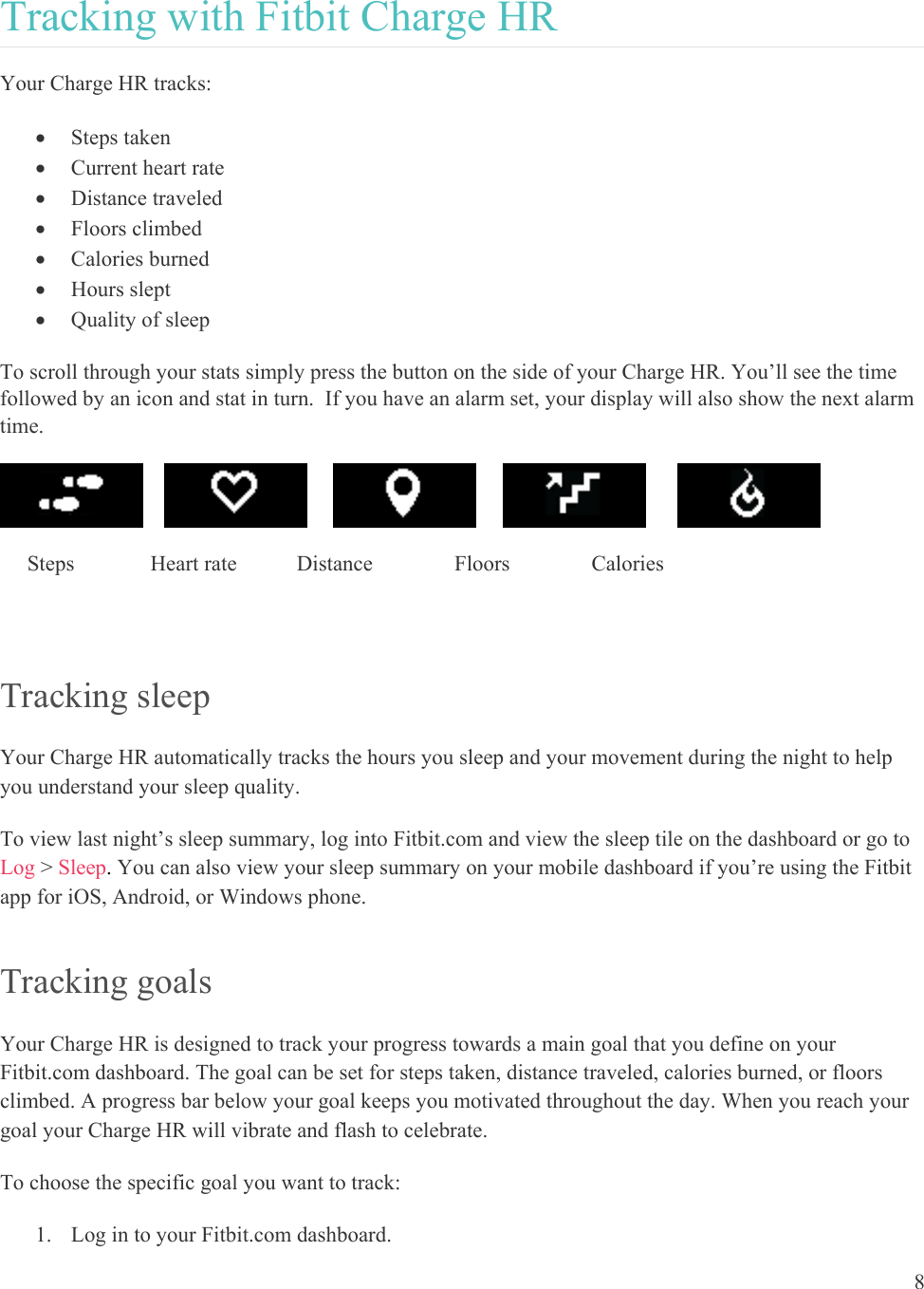8  Tracking with Fitbit Charge HR Your Charge HR tracks:   Steps taken  Current heart rate  Distance traveled  Floors climbed  Calories burned  Hours slept  Quality of sleep To scroll through your stats simply press the button on the side of your Charge HR. You’ll see the time followed by an icon and stat in turn.  If you have an alarm set, your display will also show the next alarm time.                                Steps              Heart rate           Distance               Floors               Calories        Tracking sleep  Your Charge HR automatically tracks the hours you sleep and your movement during the night to help you understand your sleep quality.  To view last night’s sleep summary, log into Fitbit.com and view the sleep tile on the dashboard or go to Log &gt; Sleep. You can also view your sleep summary on your mobile dashboard if you’re using the Fitbit app for iOS, Android, or Windows phone. Tracking goals  Your Charge HR is designed to track your progress towards a main goal that you define on your Fitbit.com dashboard. The goal can be set for steps taken, distance traveled, calories burned, or floors climbed. A progress bar below your goal keeps you motivated throughout the day. When you reach your goal your Charge HR will vibrate and flash to celebrate.  To choose the specific goal you want to track:  1. Log in to your Fitbit.com dashboard.  