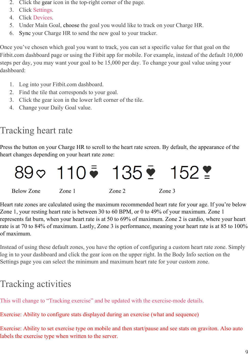 9  2. Click the gear icon in the top-right corner of the page. 3. Click Settings.   4. Click Devices.  5. Under Main Goal, choose the goal you would like to track on your Charge HR.  6. Sync your Charge HR to send the new goal to your tracker.  Once you’ve chosen which goal you want to track, you can set a specific value for that goal on the Fitbit.com dashboard page or using the Fitbit app for mobile. For example, instead of the default 10,000 steps per day, you may want your goal to be 15,000 per day. To change your goal value using your dashboard: 1. Log into your Fitbit.com dashboard. 2. Find the tile that corresponds to your goal. 3. Click the gear icon in the lower left corner of the tile. 4. Change your Daily Goal value.  Tracking heart rate  Press the button on your Charge HR to scroll to the heart rate screen. By default, the appearance of the heart changes depending on your heart rate zone:                                                 Below Zone             Zone 1                       Zone 2                       Zone 3 Heart rate zones are calculated using the maximum recommended heart rate for your age. If you’re below Zone 1, your resting heart rate is between 30 to 60 BPM, or 0 to 49% of your maximum. Zone 1 represents fat burn, when your heart rate is at 50 to 69% of maximum. Zone 2 is cardio, where your heart rate is at 70 to 84% of maximum. Lastly, Zone 3 is performance, meaning your heart rate is at 85 to 100% of maximum.  Instead of using these default zones, you have the option of configuring a custom heart rate zone. Simply log in to your dashboard and click the gear icon on the upper right. In the Body Info section on the Settings page you can select the minimum and maximum heart rate for your custom zone.  Tracking activities  This will change to “Tracking exercise” and be updated with the exercise-mode details. Exercise: Ability to configure stats displayed during an exercise (what and sequence) Exercise: Ability to set exercise type on mobile and then start/pause and see stats on graviton. Also auto labels the exercise type when written to the server. 