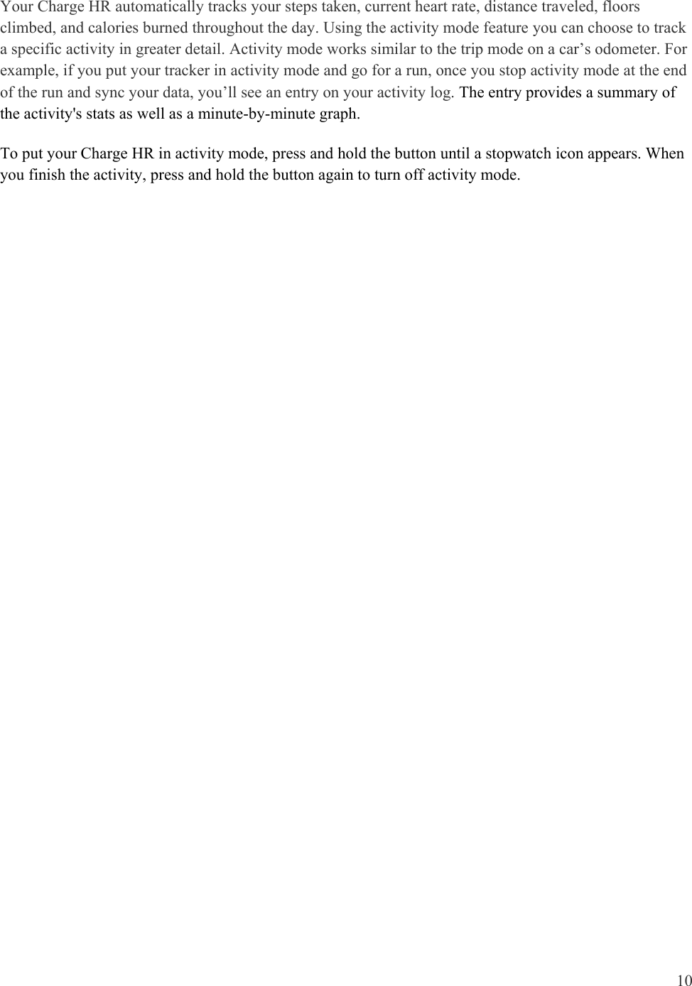 10  Your Charge HR automatically tracks your steps taken, current heart rate, distance traveled, floors climbed, and calories burned throughout the day. Using the activity mode feature you can choose to track a specific activity in greater detail. Activity mode works similar to the trip mode on a car’s odometer. For example, if you put your tracker in activity mode and go for a run, once you stop activity mode at the end of the run and sync your data, you’ll see an entry on your activity log. The entry provides a summary of the activity&apos;s stats as well as a minute-by-minute graph.  To put your Charge HR in activity mode, press and hold the button until a stopwatch icon appears. When you finish the activity, press and hold the button again to turn off activity mode. 