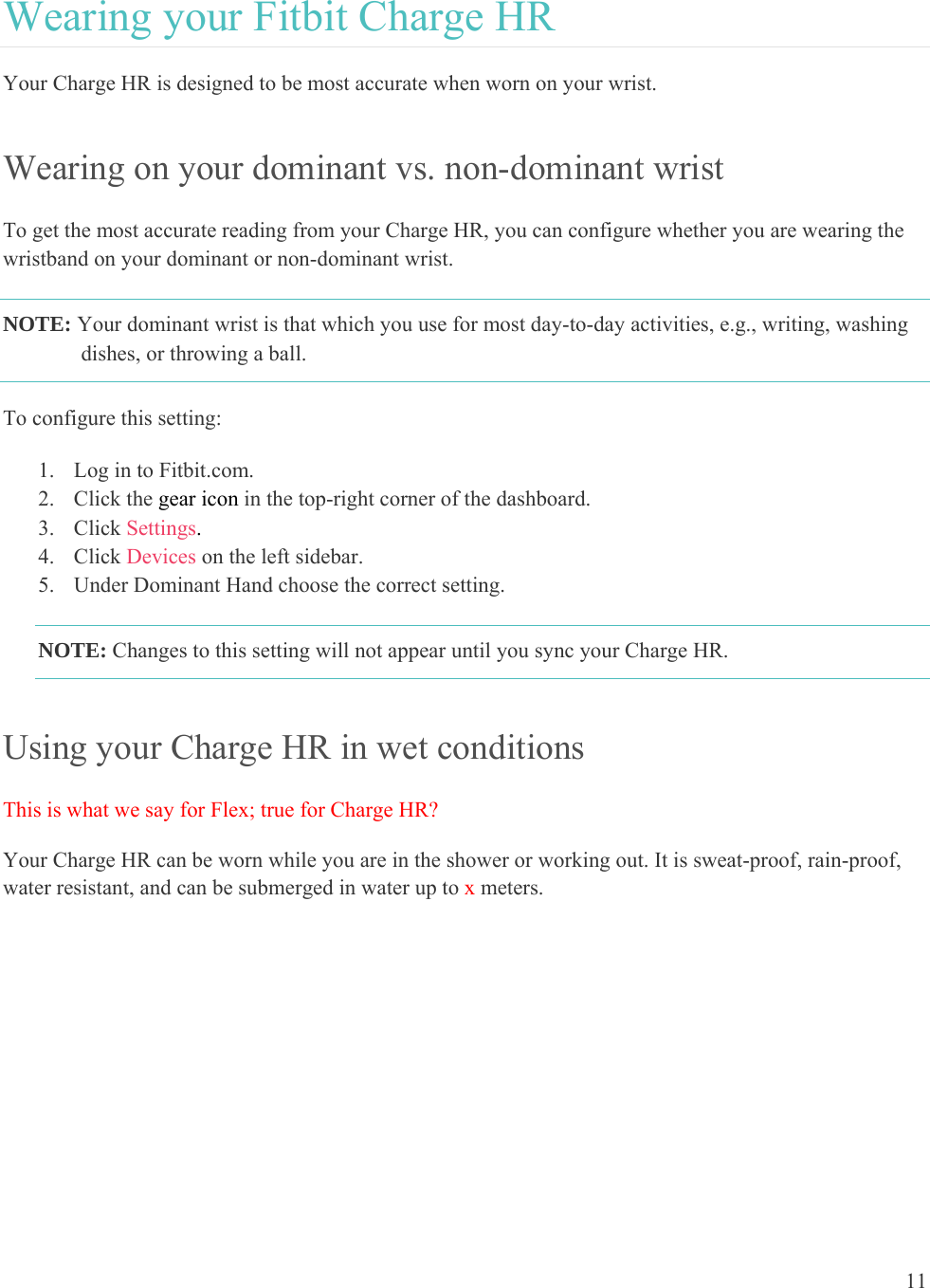 11  Wearing your Fitbit Charge HR Your Charge HR is designed to be most accurate when worn on your wrist.  Wearing on your dominant vs. non-dominant wrist To get the most accurate reading from your Charge HR, you can configure whether you are wearing the wristband on your dominant or non-dominant wrist. NOTE: Your dominant wrist is that which you use for most day-to-day activities, e.g., writing, washing dishes, or throwing a ball. To configure this setting:  1. Log in to Fitbit.com. 2. Click the gear icon in the top-right corner of the dashboard. 3. Click Settings. 4. Click Devices on the left sidebar. 5. Under Dominant Hand choose the correct setting. NOTE: Changes to this setting will not appear until you sync your Charge HR.  Using your Charge HR in wet conditions This is what we say for Flex; true for Charge HR? Your Charge HR can be worn while you are in the shower or working out. It is sweat-proof, rain-proof, water resistant, and can be submerged in water up to x meters.  