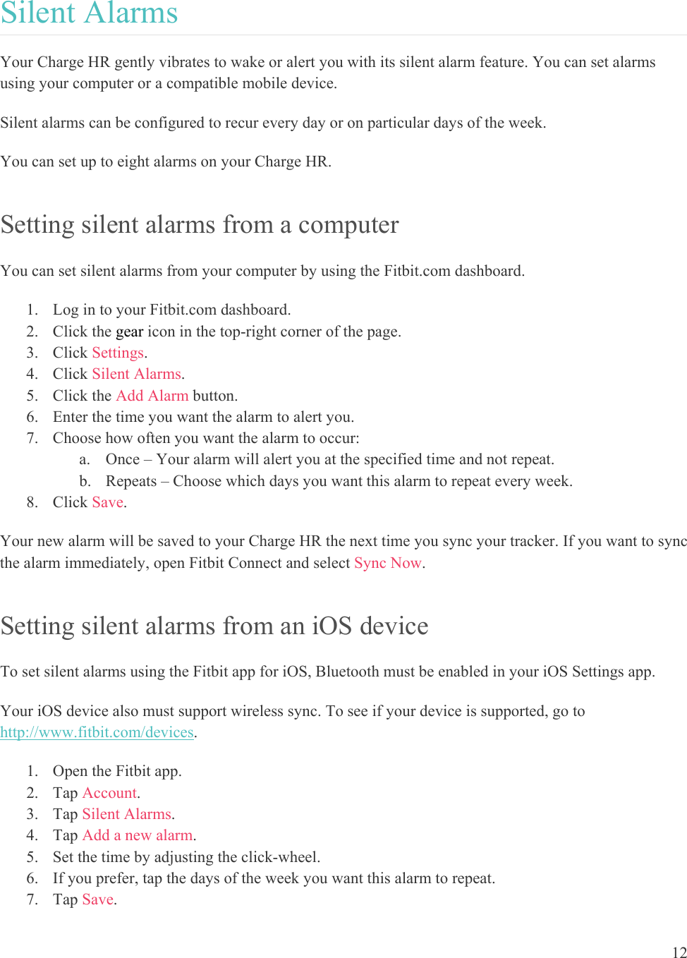 12  Silent Alarms Your Charge HR gently vibrates to wake or alert you with its silent alarm feature. You can set alarms using your computer or a compatible mobile device.  Silent alarms can be configured to recur every day or on particular days of the week. You can set up to eight alarms on your Charge HR.  Setting silent alarms from a computer You can set silent alarms from your computer by using the Fitbit.com dashboard.  1. Log in to your Fitbit.com dashboard.  2. Click the gear icon in the top-right corner of the page.  3. Click Settings. 4. Click Silent Alarms. 5. Click the Add Alarm button.   6. Enter the time you want the alarm to alert you. 7. Choose how often you want the alarm to occur: a. Once – Your alarm will alert you at the specified time and not repeat. b. Repeats – Choose which days you want this alarm to repeat every week. 8. Click Save. Your new alarm will be saved to your Charge HR the next time you sync your tracker. If you want to sync the alarm immediately, open Fitbit Connect and select Sync Now. Setting silent alarms from an iOS device To set silent alarms using the Fitbit app for iOS, Bluetooth must be enabled in your iOS Settings app. Your iOS device also must support wireless sync. To see if your device is supported, go to http://www.fitbit.com/devices.  1. Open the Fitbit app. 2. Tap Account.  3. Tap Silent Alarms. 4. Tap Add a new alarm.  5. Set the time by adjusting the click-wheel.  6. If you prefer, tap the days of the week you want this alarm to repeat. 7. Tap Save. 