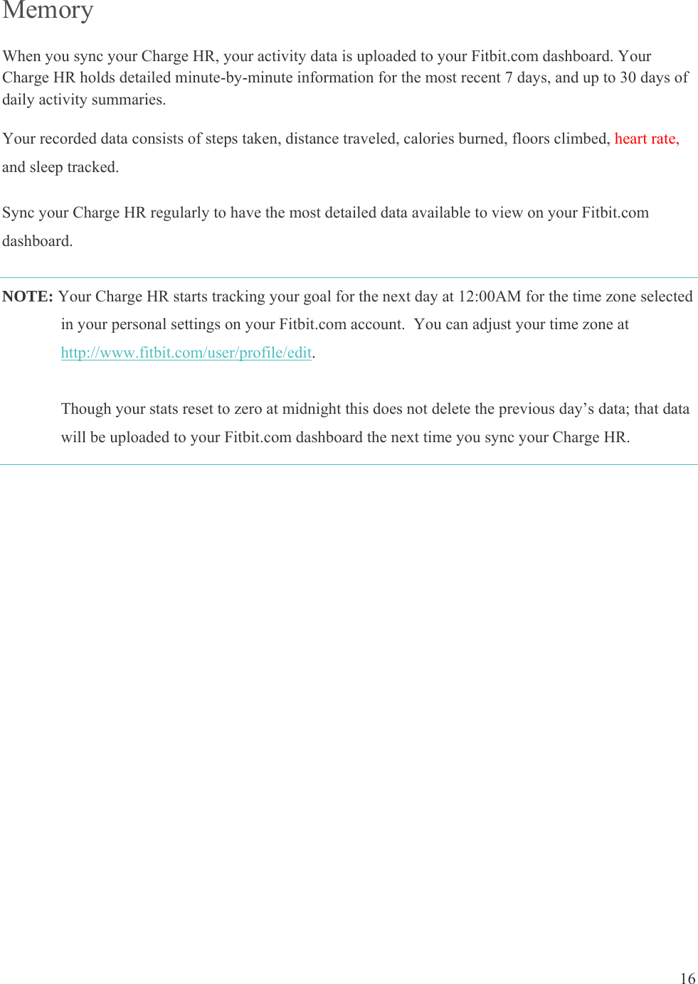 16  Memory When you sync your Charge HR, your activity data is uploaded to your Fitbit.com dashboard. Your Charge HR holds detailed minute-by-minute information for the most recent 7 days, and up to 30 days of daily activity summaries.  Your recorded data consists of steps taken, distance traveled, calories burned, floors climbed, heart rate, and sleep tracked.  Sync your Charge HR regularly to have the most detailed data available to view on your Fitbit.com dashboard. NOTE: Your Charge HR starts tracking your goal for the next day at 12:00AM for the time zone selected in your personal settings on your Fitbit.com account.  You can adjust your time zone at http://www.fitbit.com/user/profile/edit.   Though your stats reset to zero at midnight this does not delete the previous day’s data; that data will be uploaded to your Fitbit.com dashboard the next time you sync your Charge HR.   