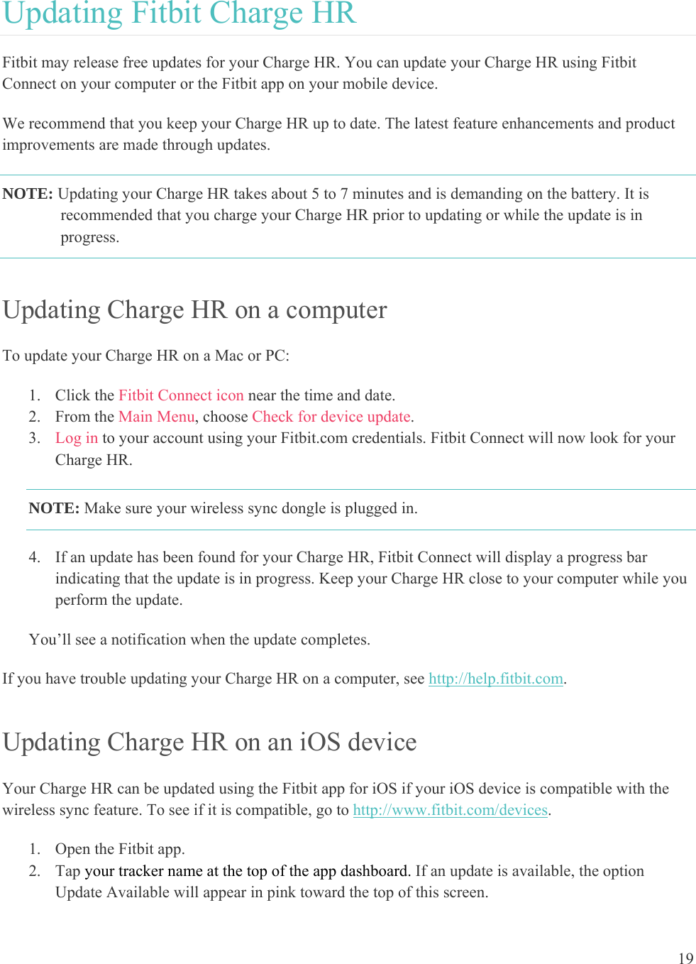19  Updating Fitbit Charge HR Fitbit may release free updates for your Charge HR. You can update your Charge HR using Fitbit Connect on your computer or the Fitbit app on your mobile device.  We recommend that you keep your Charge HR up to date. The latest feature enhancements and product improvements are made through updates.  NOTE: Updating your Charge HR takes about 5 to 7 minutes and is demanding on the battery. It is recommended that you charge your Charge HR prior to updating or while the update is in progress.   Updating Charge HR on a computer To update your Charge HR on a Mac or PC:  1. Click the Fitbit Connect icon near the time and date.  2. From the Main Menu, choose Check for device update. 3. Log in to your account using your Fitbit.com credentials. Fitbit Connect will now look for your Charge HR. NOTE: Make sure your wireless sync dongle is plugged in.  4. If an update has been found for your Charge HR, Fitbit Connect will display a progress bar indicating that the update is in progress. Keep your Charge HR close to your computer while you perform the update.   You’ll see a notification when the update completes.  If you have trouble updating your Charge HR on a computer, see http://help.fitbit.com. Updating Charge HR on an iOS device Your Charge HR can be updated using the Fitbit app for iOS if your iOS device is compatible with the wireless sync feature. To see if it is compatible, go to http://www.fitbit.com/devices.  1. Open the Fitbit app.  2. Tap your tracker name at the top of the app dashboard. If an update is available, the option Update Available will appear in pink toward the top of this screen. 