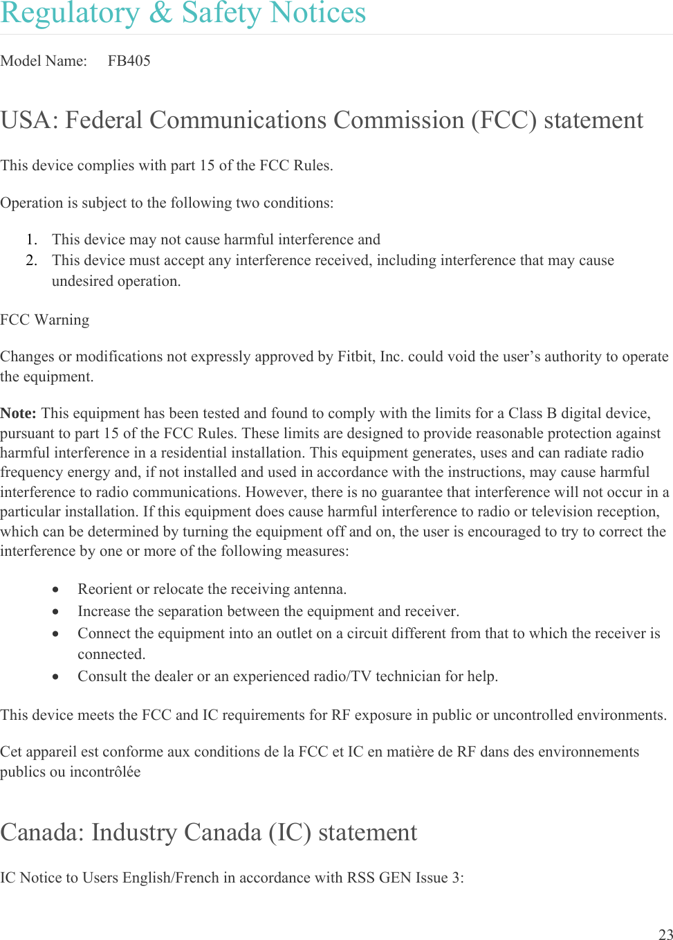 23  Regulatory &amp; Safety Notices Model Name:   FB405 USA: Federal Communications Commission (FCC) statement This device complies with part 15 of the FCC Rules. Operation is subject to the following two conditions: 1. This device may not cause harmful interference and 2. This device must accept any interference received, including interference that may cause undesired operation. FCC Warning Changes or modifications not expressly approved by Fitbit, Inc. could void the user’s authority to operate the equipment. Note: This equipment has been tested and found to comply with the limits for a Class B digital device, pursuant to part 15 of the FCC Rules. These limits are designed to provide reasonable protection against harmful interference in a residential installation. This equipment generates, uses and can radiate radio frequency energy and, if not installed and used in accordance with the instructions, may cause harmful interference to radio communications. However, there is no guarantee that interference will not occur in a particular installation. If this equipment does cause harmful interference to radio or television reception, which can be determined by turning the equipment off and on, the user is encouraged to try to correct the interference by one or more of the following measures:  Reorient or relocate the receiving antenna.  Increase the separation between the equipment and receiver.  Connect the equipment into an outlet on a circuit different from that to which the receiver is connected.  Consult the dealer or an experienced radio/TV technician for help. This device meets the FCC and IC requirements for RF exposure in public or uncontrolled environments. Cet appareil est conforme aux conditions de la FCC et IC en matière de RF dans des environnements publics ou incontrôlée Canada: Industry Canada (IC) statement IC Notice to Users English/French in accordance with RSS GEN Issue 3: 