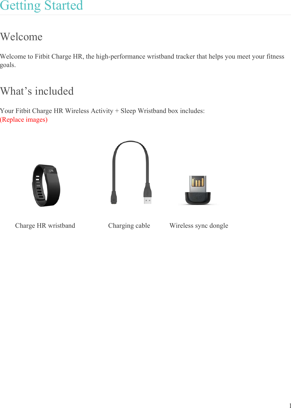 1  Getting Started Welcome Welcome to Fitbit Charge HR, the high-performance wristband tracker that helps you meet your fitness goals.  What’s included Your Fitbit Charge HR Wireless Activity + Sleep Wristband box includes: (Replace images)      Charge HR wristband  Charging cable  Wireless sync dongle                
