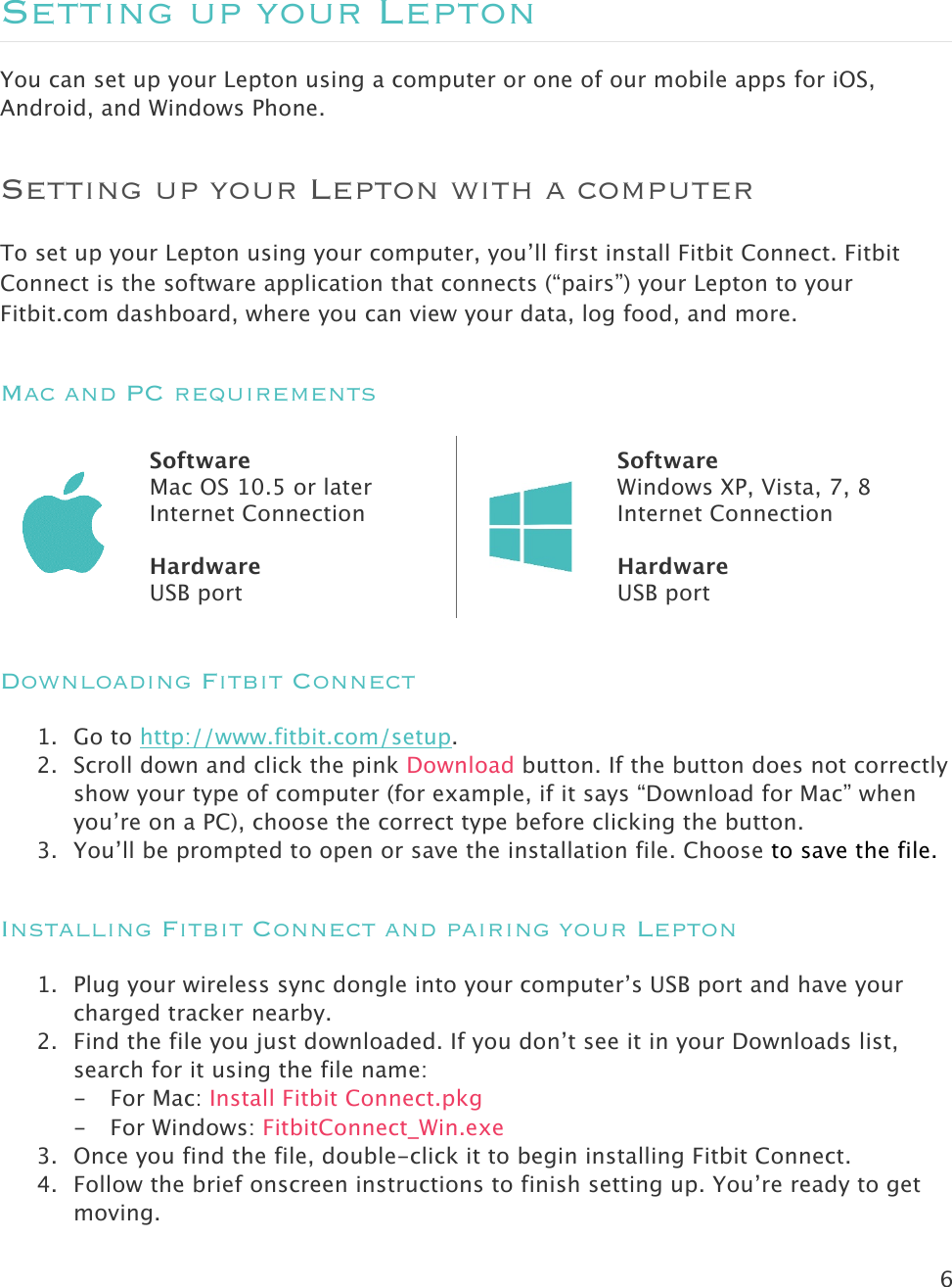 6   Setting up your Lepton You can set up your Lepton using a computer or one of our mobile apps for iOS, Android, and Windows Phone.  Setting up your Lepton with a computer To set up your Lepton using your computer, you’ll first install Fitbit Connect. Fitbit Connect is the software application that connects (“pairs”) your Lepton to your Fitbit.com dashboard, where you can view your data, log food, and more.  Mac and PC requirements  Software Mac OS 10.5 or later Internet Connection  Hardware USB port  Software Windows XP, Vista, 7, 8 Internet Connection  Hardware USB port Downloading Fitbit Connect  1. Go to http://www.fitbit.com/setup. 2. Scroll down and click the pink Download button. If the button does not correctly show your type of computer (for example, if it says “Download for Mac” when you’re on a PC), choose the correct type before clicking the button.  3. You’ll be prompted to open or save the installation file. Choose to save the file. Installing Fitbit Connect and pairing your Lepton 1. Plug your wireless sync dongle into your computer’s USB port and have your charged tracker nearby.  2. Find the file you just downloaded. If you don’t see it in your Downloads list, search for it using the file name:  - For Mac: Install Fitbit Connect.pkg - For Windows: FitbitConnect_Win.exe 3. Once you find the file, double-click it to begin installing Fitbit Connect. 4. Follow the brief onscreen instructions to finish setting up. You’re ready to get moving. 