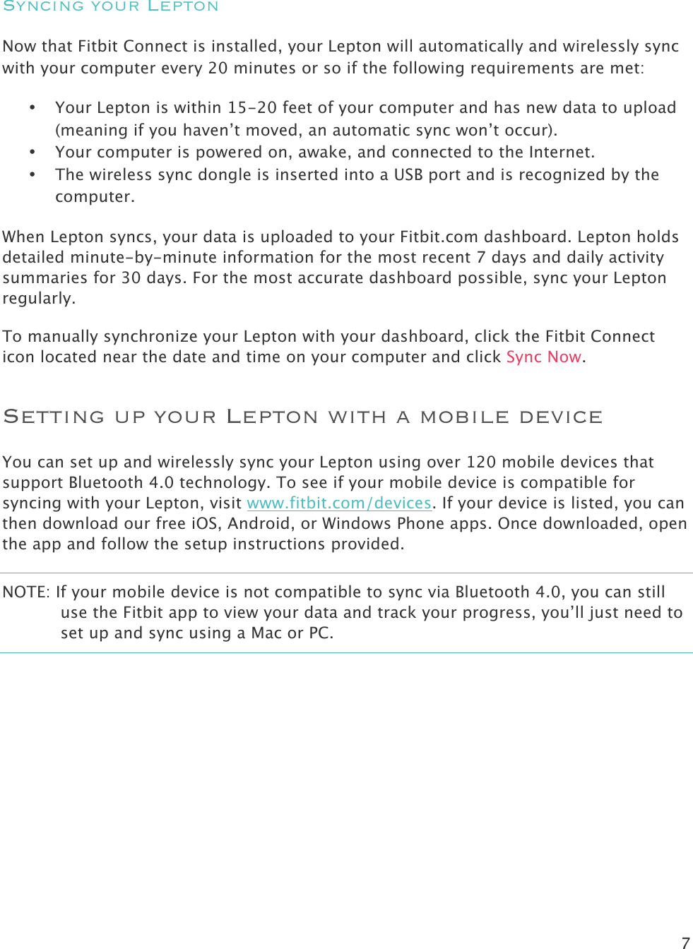 7   Syncing your Lepton Now that Fitbit Connect is installed, your Lepton will automatically and wirelessly sync with your computer every 20 minutes or so if the following requirements are met:   • Your Lepton is within 15-20 feet of your computer and has new data to upload (meaning if you haven’t moved, an automatic sync won’t occur). • Your computer is powered on, awake, and connected to the Internet. • The wireless sync dongle is inserted into a USB port and is recognized by the computer. When Lepton syncs, your data is uploaded to your Fitbit.com dashboard. Lepton holds detailed minute-by-minute information for the most recent 7 days and daily activity summaries for 30 days. For the most accurate dashboard possible, sync your Lepton regularly. To manually synchronize your Lepton with your dashboard, click the Fitbit Connect icon located near the date and time on your computer and click Sync Now.  Setting up your Lepton with a mobile device You can set up and wirelessly sync your Lepton using over 120 mobile devices that support Bluetooth 4.0 technology. To see if your mobile device is compatible for syncing with your Lepton, visit www.fitbit.com/devices. If your device is listed, you can then download our free iOS, Android, or Windows Phone apps. Once downloaded, open the app and follow the setup instructions provided.  NOTE: If your mobile device is not compatible to sync via Bluetooth 4.0, you can still use the Fitbit app to view your data and track your progress, you’ll just need to set up and sync using a Mac or PC.     