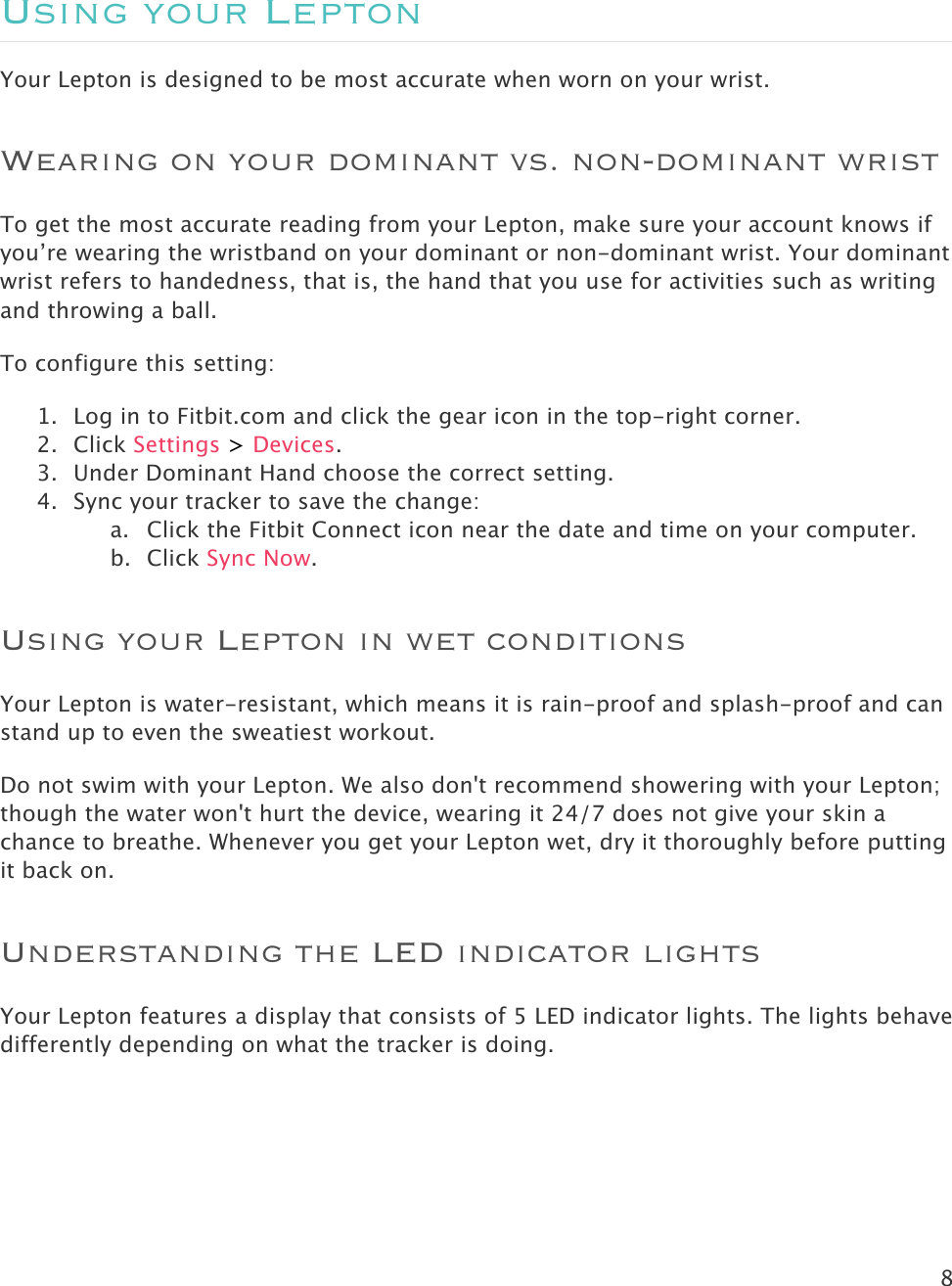 8   Using your Lepton Your Lepton is designed to be most accurate when worn on your wrist.  Wearing on your dominant vs. non-dominant wrist To get the most accurate reading from your Lepton, make sure your account knows if you’re wearing the wristband on your dominant or non-dominant wrist. Your dominant wrist refers to handedness, that is, the hand that you use for activities such as writing and throwing a ball. To configure this setting:  1. Log in to Fitbit.com and click the gear icon in the top-right corner. 2. Click Settings &gt; Devices. 3. Under Dominant Hand choose the correct setting. 4. Sync your tracker to save the change: a. Click the Fitbit Connect icon near the date and time on your computer. b. Click Sync Now. Using your Lepton in wet conditions Your Lepton is water-resistant, which means it is rain-proof and splash-proof and can stand up to even the sweatiest workout. Do not swim with your Lepton. We also don&apos;t recommend showering with your Lepton; though the water won&apos;t hurt the device, wearing it 24/7 does not give your skin a chance to breathe. Whenever you get your Lepton wet, dry it thoroughly before putting it back on. Understanding the LED indicator lights Your Lepton features a display that consists of 5 LED indicator lights. The lights behave differently depending on what the tracker is doing. 