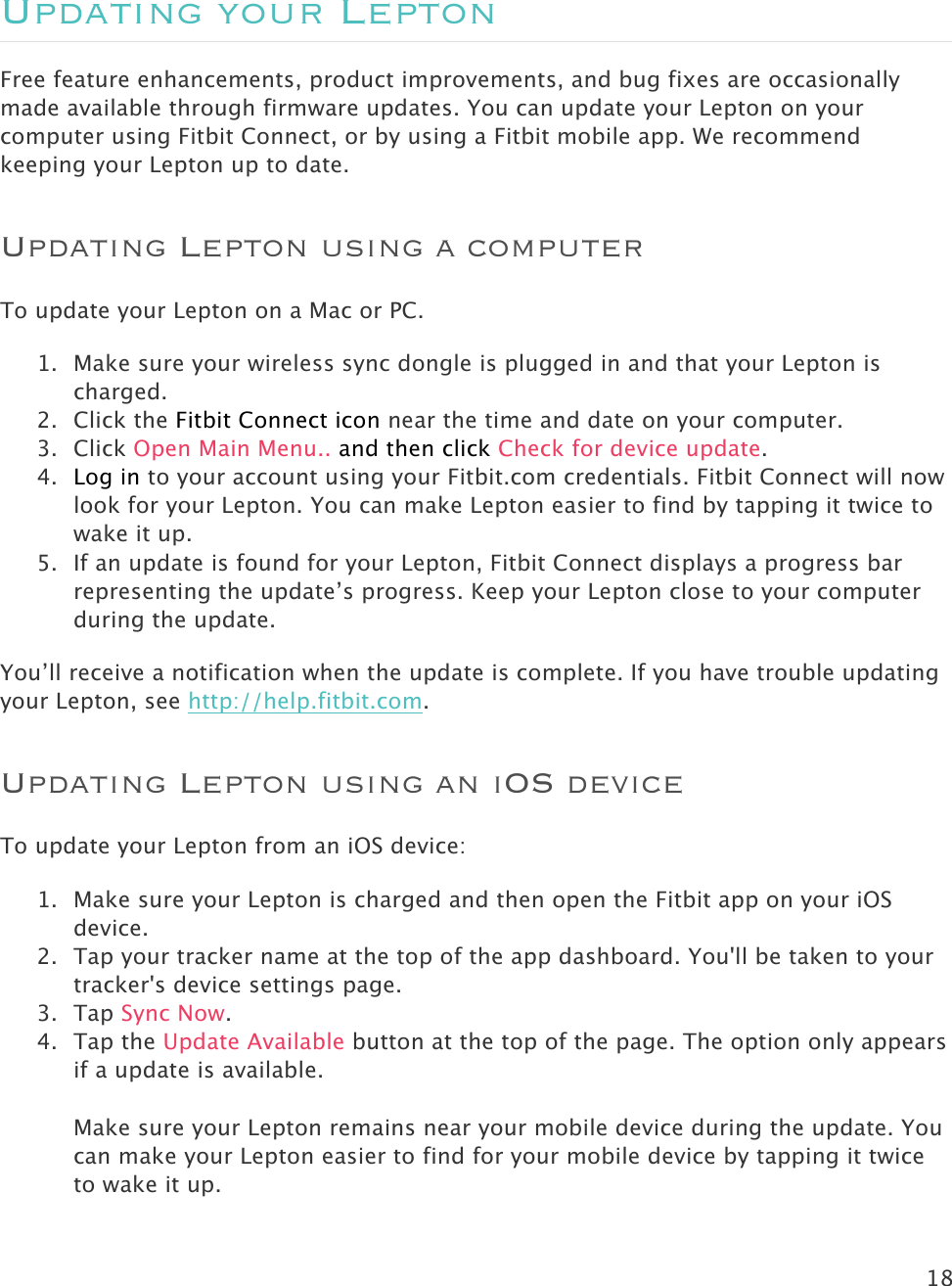 18   Updating your Lepton Free feature enhancements, product improvements, and bug fixes are occasionally made available through firmware updates. You can update your Lepton on your computer using Fitbit Connect, or by using a Fitbit mobile app. We recommend keeping your Lepton up to date. Updating Lepton using a computer To update your Lepton on a Mac or PC.  1. Make sure your wireless sync dongle is plugged in and that your Lepton is charged. 2. Click the Fitbit Connect icon near the time and date on your computer.  3. Click Open Main Menu.. and then click Check for device update. 4. Log in to your account using your Fitbit.com credentials. Fitbit Connect will now look for your Lepton. You can make Lepton easier to find by tapping it twice to wake it up. 5. If an update is found for your Lepton, Fitbit Connect displays a progress bar representing the update’s progress. Keep your Lepton close to your computer during the update.   You’ll receive a notification when the update is complete. If you have trouble updating your Lepton, see http://help.fitbit.com. Updating Lepton using an iOS device To update your Lepton from an iOS device: 1. Make sure your Lepton is charged and then open the Fitbit app on your iOS device.  2. Tap your tracker name at the top of the app dashboard. You&apos;ll be taken to your tracker&apos;s device settings page. 3. Tap Sync Now. 4. Tap the Update Available button at the top of the page. The option only appears if a update is available.   Make sure your Lepton remains near your mobile device during the update. You can make your Lepton easier to find for your mobile device by tapping it twice to wake it up. 