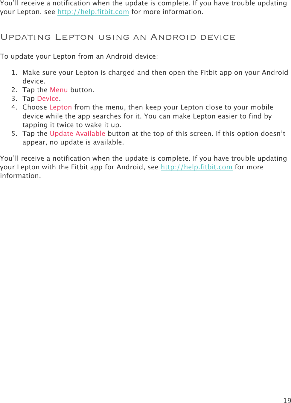 19   You’ll receive a notification when the update is complete. If you have trouble updating your Lepton, see http://help.fitbit.com for more information.  Updating Lepton using an Android device To update your Lepton from an Android device: 1. Make sure your Lepton is charged and then open the Fitbit app on your Android device.  2. Tap the Menu button. 3. Tap Device. 4. Choose Lepton from the menu, then keep your Lepton close to your mobile device while the app searches for it. You can make Lepton easier to find by tapping it twice to wake it up. 5. Tap the Update Available button at the top of this screen. If this option doesn’t appear, no update is available. You’ll receive a notification when the update is complete. If you have trouble updating your Lepton with the Fitbit app for Android, see http://help.fitbit.com for more information.  