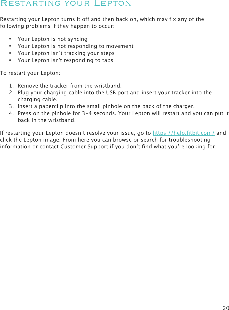 20   Restarting your Lepton Restarting your Lepton turns it off and then back on, which may fix any of the following problems if they happen to occur: • Your Lepton is not syncing • Your Lepton is not responding to movement • Your Lepton isn’t tracking your steps • Your Lepton isn&apos;t responding to taps To restart your Lepton: 1. Remove the tracker from the wristband. 2. Plug your charging cable into the USB port and insert your tracker into the charging cable. 3. Insert a paperclip into the small pinhole on the back of the charger. 4. Press on the pinhole for 3-4 seconds. Your Lepton will restart and you can put it back in the wristband. If restarting your Lepton doesn’t resolve your issue, go to https://help.fitbit.com/ and click the Lepton image. From here you can browse or search for troubleshooting information or contact Customer Support if you don’t find what you’re looking for.    