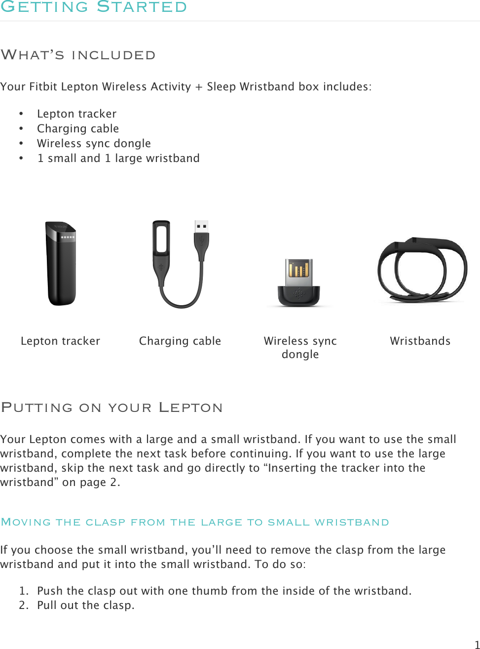 1   Getting Started What’s included Your Fitbit Lepton Wireless Activity + Sleep Wristband box includes: • Lepton tracker • Charging cable • Wireless sync dongle • 1 small and 1 large wristband        Lepton tracker Charging cable Wireless sync dongle Wristbands Putting on your Lepton  Your Lepton comes with a large and a small wristband. If you want to use the small wristband, complete the next task before continuing. If you want to use the large wristband, skip the next task and go directly to “Inserting the tracker into the wristband” on page 2. Moving the clasp from the large to small wristband If you choose the small wristband, you’ll need to remove the clasp from the large wristband and put it into the small wristband. To do so: 1. Push the clasp out with one thumb from the inside of the wristband.  2. Pull out the clasp.  