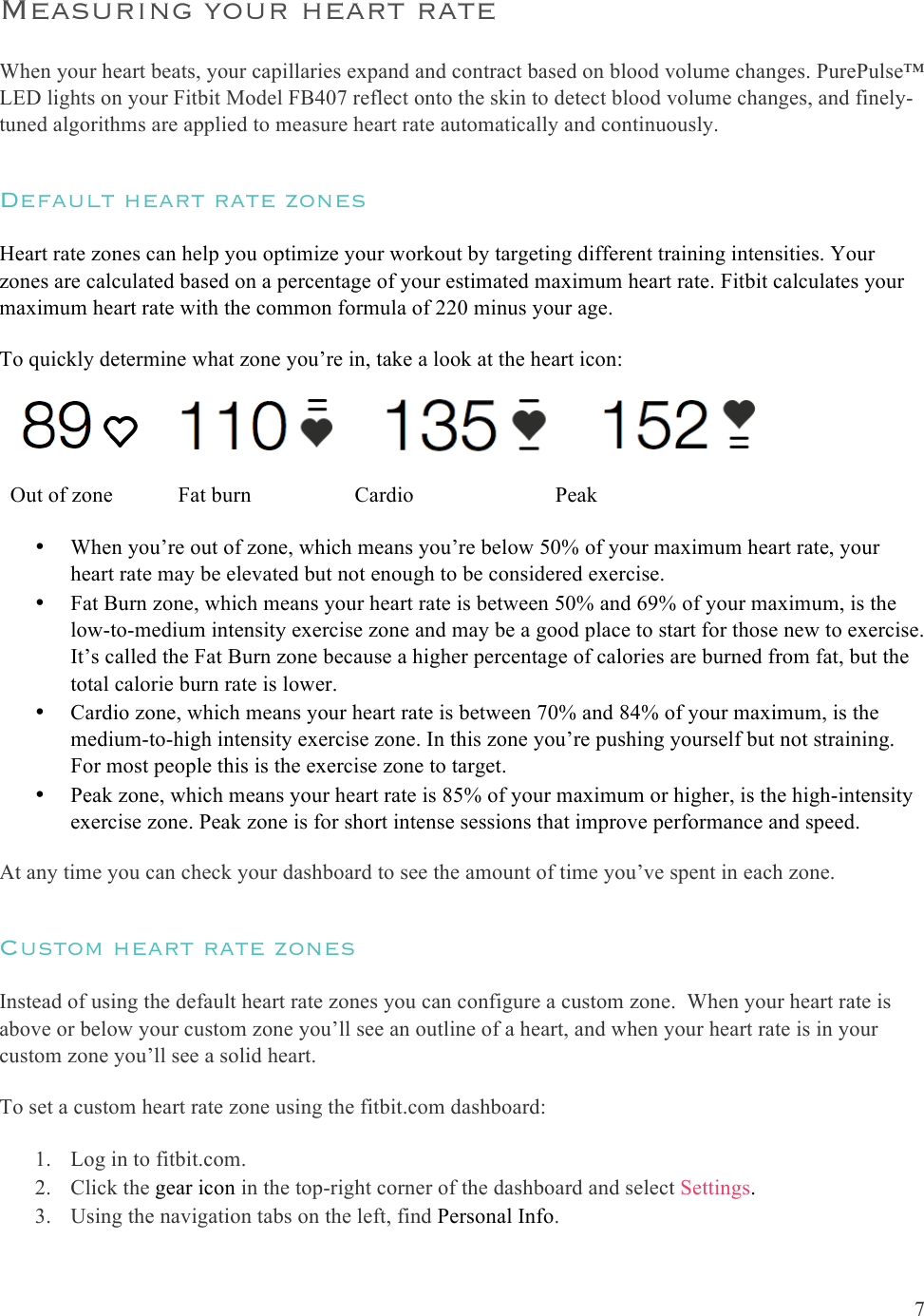  7  Measuring your heart rate When your heart beats, your capillaries expand and contract based on blood volume changes. PurePulse™ LED lights on your Fitbit Model FB407 reflect onto the skin to detect blood volume changes, and finely-tuned algorithms are applied to measure heart rate automatically and continuously.  Default heart rate zones Heart rate zones can help you optimize your workout by targeting different training intensities. Your zones are calculated based on a percentage of your estimated maximum heart rate. Fitbit calculates your maximum heart rate with the common formula of 220 minus your age. To quickly determine what zone you’re in, take a look at the heart icon:                                      Out of zone            Fat burn                   Cardio                          Peak • When you’re out of zone, which means you’re below 50% of your maximum heart rate, your heart rate may be elevated but not enough to be considered exercise. • Fat Burn zone, which means your heart rate is between 50% and 69% of your maximum, is the low-to-medium intensity exercise zone and may be a good place to start for those new to exercise. It’s called the Fat Burn zone because a higher percentage of calories are burned from fat, but the total calorie burn rate is lower. • Cardio zone, which means your heart rate is between 70% and 84% of your maximum, is the medium-to-high intensity exercise zone. In this zone you’re pushing yourself but not straining. For most people this is the exercise zone to target. • Peak zone, which means your heart rate is 85% of your maximum or higher, is the high-intensity exercise zone. Peak zone is for short intense sessions that improve performance and speed. At any time you can check your dashboard to see the amount of time you’ve spent in each zone.  Custom heart rate zones Instead of using the default heart rate zones you can configure a custom zone.  When your heart rate is above or below your custom zone you’ll see an outline of a heart, and when your heart rate is in your custom zone you’ll see a solid heart.  To set a custom heart rate zone using the fitbit.com dashboard: 1. Log in to fitbit.com. 2. Click the gear icon in the top-right corner of the dashboard and select Settings. 3. Using the navigation tabs on the left, find Personal Info. 