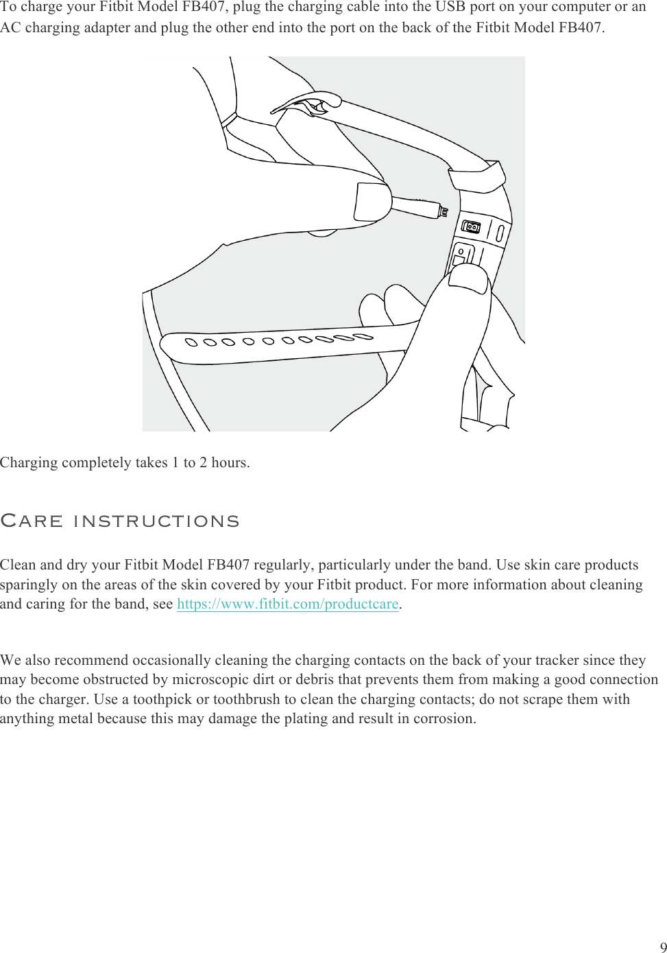  9  To charge your Fitbit Model FB407, plug the charging cable into the USB port on your computer or an AC charging adapter and plug the other end into the port on the back of the Fitbit Model FB407.   Charging completely takes 1 to 2 hours.  Care instructions Clean and dry your Fitbit Model FB407 regularly, particularly under the band. Use skin care products sparingly on the areas of the skin covered by your Fitbit product. For more information about cleaning and caring for the band, see https://www.fitbit.com/productcare.  We also recommend occasionally cleaning the charging contacts on the back of your tracker since they may become obstructed by microscopic dirt or debris that prevents them from making a good connection to the charger. Use a toothpick or toothbrush to clean the charging contacts; do not scrape them with anything metal because this may damage the plating and result in corrosion. 