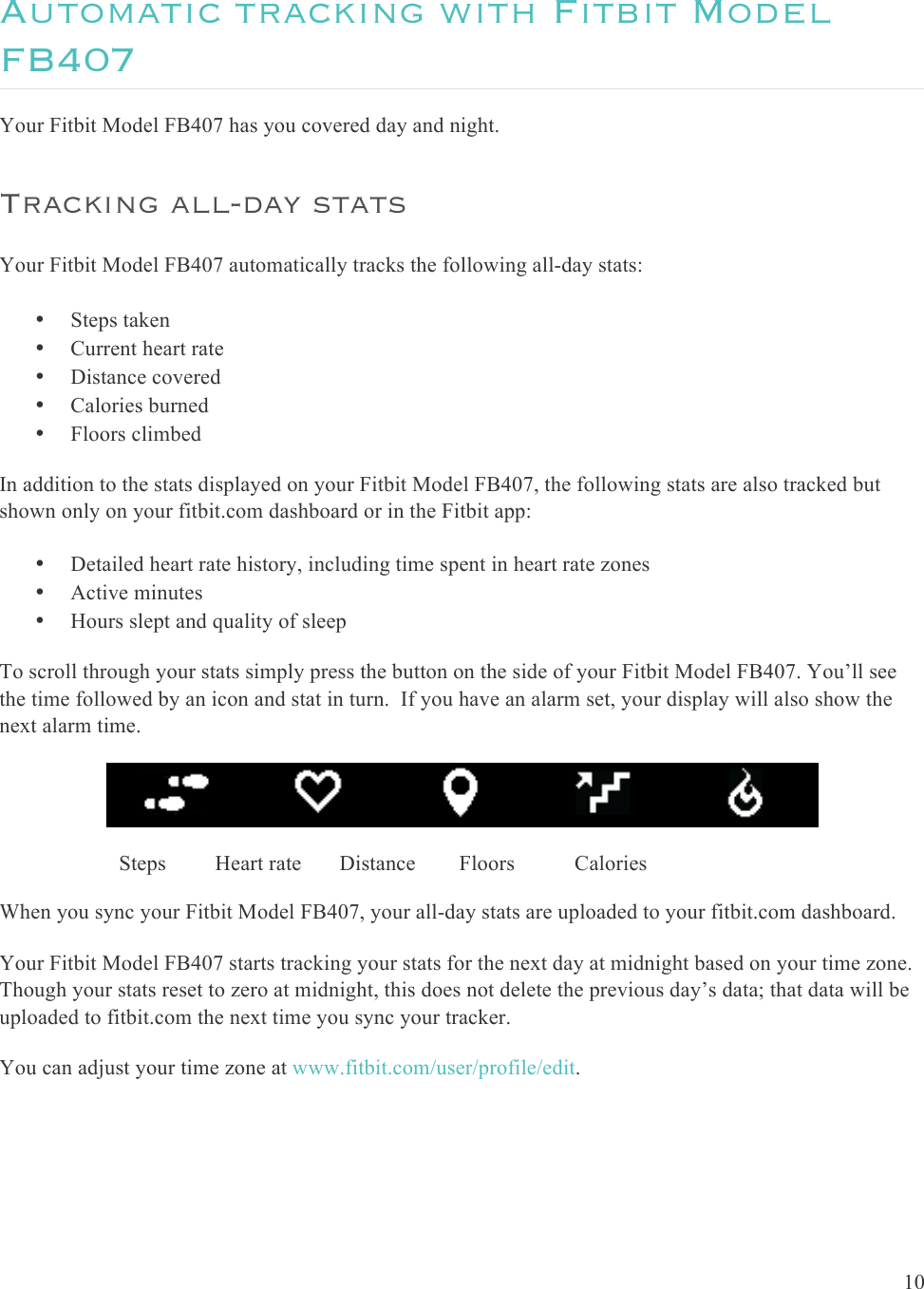  10  Automatic tracking with Fitbit Model FB407 Your Fitbit Model FB407 has you covered day and night. Tracking all-day stats Your Fitbit Model FB407 automatically tracks the following all-day stats: • Steps taken • Current heart rate • Distance covered • Calories burned • Floors climbed In addition to the stats displayed on your Fitbit Model FB407, the following stats are also tracked but shown only on your fitbit.com dashboard or in the Fitbit app: • Detailed heart rate history, including time spent in heart rate zones • Active minutes • Hours slept and quality of sleep  To scroll through your stats simply press the button on the side of your Fitbit Model FB407. You’ll see the time followed by an icon and stat in turn.  If you have an alarm set, your display will also show the next alarm time.                         Steps         Heart rate       Distance        Floors           Calories When you sync your Fitbit Model FB407, your all-day stats are uploaded to your fitbit.com dashboard.  Your Fitbit Model FB407 starts tracking your stats for the next day at midnight based on your time zone. Though your stats reset to zero at midnight, this does not delete the previous day’s data; that data will be uploaded to fitbit.com the next time you sync your tracker.   You can adjust your time zone at www.fitbit.com/user/profile/edit. 