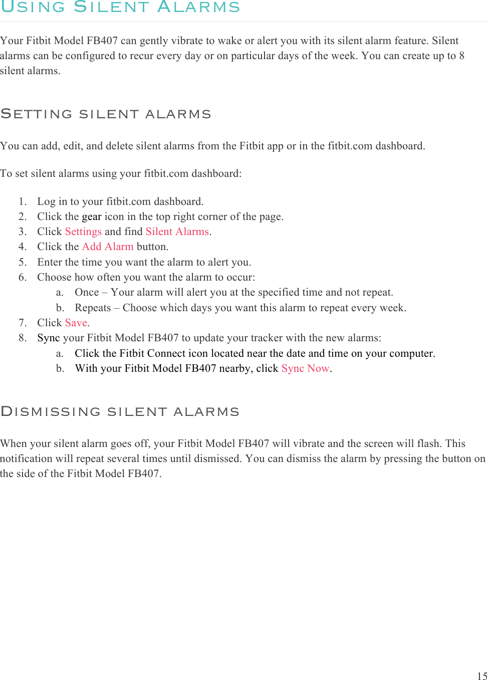 15  Using Silent Alarms Your Fitbit Model FB407 can gently vibrate to wake or alert you with its silent alarm feature. Silent alarms can be configured to recur every day or on particular days of the week. You can create up to 8 silent alarms. Setting silent alarms You can add, edit, and delete silent alarms from the Fitbit app or in the fitbit.com dashboard. To set silent alarms using your fitbit.com dashboard:  1. Log in to your fitbit.com dashboard.  2. Click the gear icon in the top right corner of the page.  3. Click Settings and find Silent Alarms. 4. Click the Add Alarm button. 5. Enter the time you want the alarm to alert you. 6. Choose how often you want the alarm to occur: a. Once – Your alarm will alert you at the specified time and not repeat. b. Repeats – Choose which days you want this alarm to repeat every week. 7. Click Save. 8. Sync your Fitbit Model FB407 to update your tracker with the new alarms: a. Click the Fitbit Connect icon located near the date and time on your computer. b. With your Fitbit Model FB407 nearby, click Sync Now. Dismissing silent alarms When your silent alarm goes off, your Fitbit Model FB407 will vibrate and the screen will flash. This notification will repeat several times until dismissed. You can dismiss the alarm by pressing the button on the side of the Fitbit Model FB407.  