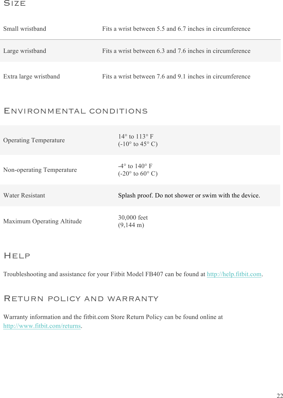  22  Size  Small wristband  Fits a wrist between 5.5 and 6.7 inches in circumference Large wristband  Fits a wrist between 6.3 and 7.6 inches in circumference Extra large wristband Fits a wrist between 7.6 and 9.1 inches in circumference Environmental conditions Operating Temperature 14° to 113° F (-10° to 45° C) Non-operating Temperature -4° to 140° F (-20° to 60° C) Water Resistant Splash proof. Do not shower or swim with the device. Maximum Operating Altitude 30,000 feet  (9,144 m) Help Troubleshooting and assistance for your Fitbit Model FB407 can be found at http://help.fitbit.com.  Return policy and warranty Warranty information and the fitbit.com Store Return Policy can be found online at http://www.fitbit.com/returns.  
