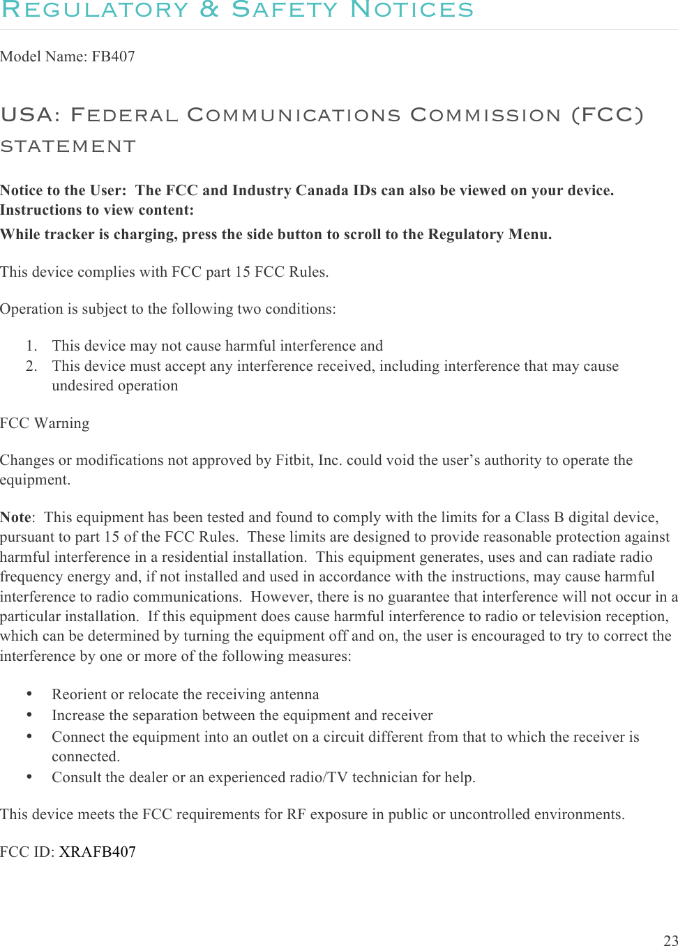  23  Regulatory &amp; Safety Notices Model Name: FB407 USA: Federal Communications Commission (FCC) statement Notice to the User:  The FCC and Industry Canada IDs can also be viewed on your device.  Instructions to view content: While tracker is charging, press the side button to scroll to the Regulatory Menu. This device complies with FCC part 15 FCC Rules. Operation is subject to the following two conditions: 1. This device may not cause harmful interference and 2. This device must accept any interference received, including interference that may cause undesired operation FCC Warning Changes or modifications not approved by Fitbit, Inc. could void the user’s authority to operate the equipment. Note:  This equipment has been tested and found to comply with the limits for a Class B digital device, pursuant to part 15 of the FCC Rules.  These limits are designed to provide reasonable protection against harmful interference in a residential installation.  This equipment generates, uses and can radiate radio frequency energy and, if not installed and used in accordance with the instructions, may cause harmful interference to radio communications.  However, there is no guarantee that interference will not occur in a particular installation.  If this equipment does cause harmful interference to radio or television reception, which can be determined by turning the equipment off and on, the user is encouraged to try to correct the interference by one or more of the following measures: • Reorient or relocate the receiving antenna • Increase the separation between the equipment and receiver • Connect the equipment into an outlet on a circuit different from that to which the receiver is connected. • Consult the dealer or an experienced radio/TV technician for help. This device meets the FCC requirements for RF exposure in public or uncontrolled environments. FCC ID: XRAFB407 