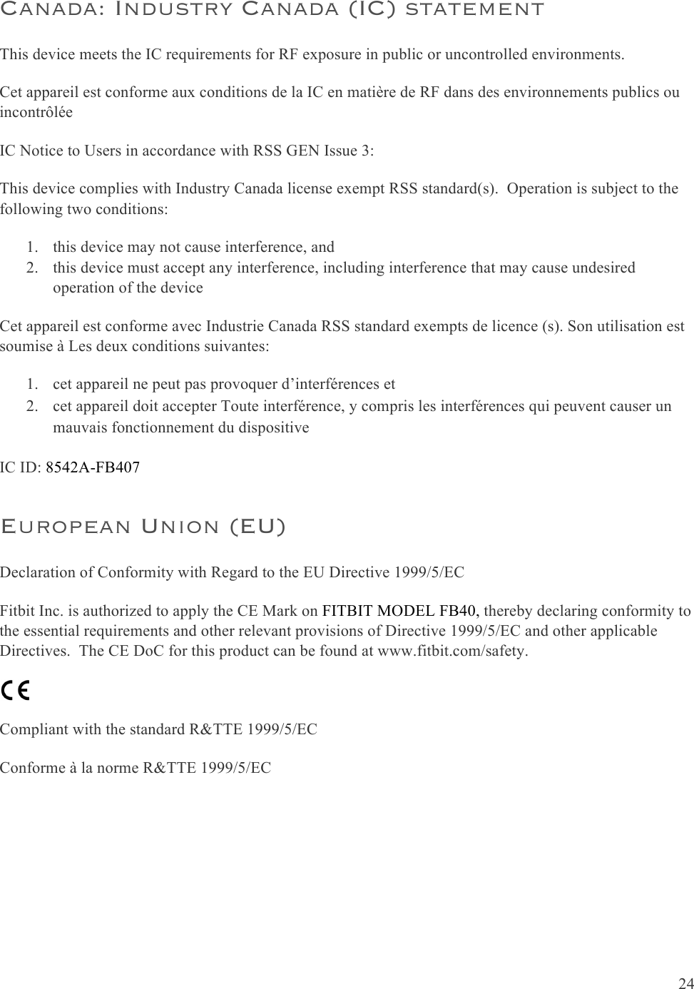  24  Canada: Industry Canada (IC) statement This device meets the IC requirements for RF exposure in public or uncontrolled environments. Cet appareil est conforme aux conditions de la IC en matière de RF dans des environnements publics ou incontrôlée IC Notice to Users in accordance with RSS GEN Issue 3: This device complies with Industry Canada license exempt RSS standard(s).  Operation is subject to the following two conditions: 1. this device may not cause interference, and 2. this device must accept any interference, including interference that may cause undesired operation of the device Cet appareil est conforme avec Industrie Canada RSS standard exempts de licence (s). Son utilisation est soumise à Les deux conditions suivantes:   1. cet appareil ne peut pas provoquer d’interférences et  2. cet appareil doit accepter Toute interférence, y compris les interférences qui peuvent causer un mauvais fonctionnement du dispositive IC ID: 8542A-FB407 European Union (EU)  Declaration of Conformity with Regard to the EU Directive 1999/5/EC Fitbit Inc. is authorized to apply the CE Mark on FITBIT MODEL FB40, thereby declaring conformity to the essential requirements and other relevant provisions of Directive 1999/5/EC and other applicable Directives.  The CE DoC for this product can be found at www.fitbit.com/safety.  Compliant with the standard R&amp;TTE 1999/5/EC Conforme à la norme R&amp;TTE 1999/5/EC    