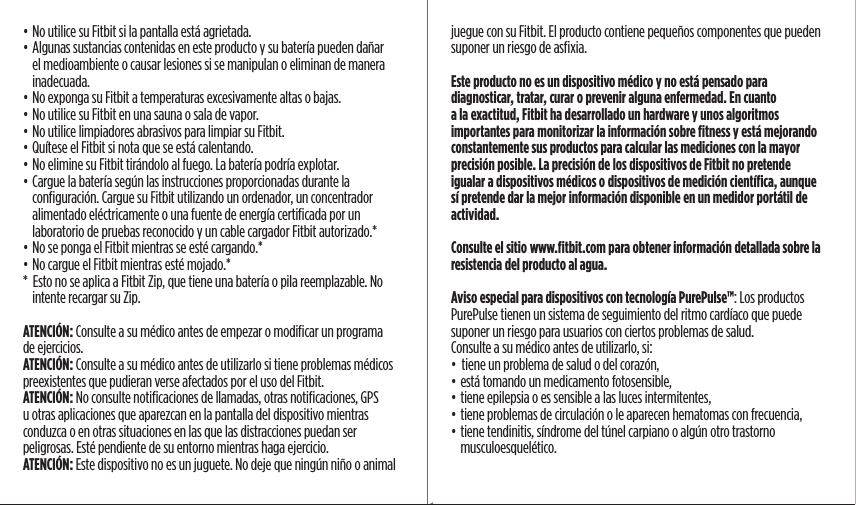 • No utilice su Fitbit si la pantalla está agrietada.• Algunas sustancias contenidas en este producto y su batería pueden dañar el medioambiente o causar lesiones si se manipulan o eliminan de manera inadecuada.• No exponga su Fitbit a temperaturas excesivamente altas o bajas.• No utilice su Fitbit en una sauna o sala de vapor.• No utilice limpiadores abrasivos para limpiar su Fitbit.• Quítese el Fitbit si nota que se está calentando.• No elimine su Fitbit tirándolo al fuego. La batería podría explotar.• Cargue la batería según las instrucciones proporcionadas durante la conﬁguración. Cargue su Fitbit utilizando un ordenador, un concentrador alimentado eléctricamente o una fuente de energía certiﬁcada por un laboratorio de pruebas reconocido y un cable cargador Fitbit autorizado.*• No se ponga el Fitbit mientras se esté cargando.*• No cargue el Fitbit mientras esté mojado.**  Esto no se aplica a Fitbit Zip, que tiene una batería o pila reemplazable. No intente recargar su Zip.ATENCIÓN: Consulte a su médico antes de empezar o modiﬁcar un programa de ejercicios.ATENCIÓN: Consulte a su médico antes de utilizarlo si tiene problemas médicos preexistentes que pudieran verse afectados por el uso del Fitbit.ATENCIÓN: No consulte notiﬁcaciones de llamadas, otras notiﬁcaciones, GPS u otras aplicaciones que aparezcan en la pantalla del dispositivo mientras conduzca o en otras situaciones en las que las distracciones puedan ser peligrosas. Esté pendiente de su entorno mientras haga ejercicio.ATENCIÓN: Este dispositivo no es un juguete. No deje que ningún niño o animal juegue con su Fitbit. El producto contiene pequeños componentes que pueden suponer un riesgo de asﬁxia.Este producto no es un dispositivo médico y no está pensado para diagnosticar, tratar, curar o prevenir alguna enfermedad. En cuanto a la exactitud, Fitbit ha desarrollado un hardware y unos algoritmos importantes para monitorizar la información sobre ﬁtness y está mejorando constantemente sus productos para calcular las mediciones con la mayor precisión posible. La precisión de los dispositivos de Fitbit no pretende igualar a dispositivos médicos o dispositivos de medición cientíﬁca, aunque sí pretende dar la mejor información disponible en un medidor portátil de actividad.Consulte el sitio www.ﬁtbit.com para obtener información detallada sobre la resistencia del producto al agua.Aviso especial para dispositivos con tecnología PurePulse™: Los productos PurePulse tienen un sistema de seguimiento del ritmo cardíaco que puede suponer un riesgo para usuarios con ciertos problemas de salud.Consulte a su médico antes de utilizarlo, si:•  tiene un problema de salud o del corazón,• está tomando un medicamento fotosensible,• tiene epilepsia o es sensible a las luces intermitentes,• tiene problemas de circulación o le aparecen hematomas con frecuencia,• tiene tendinitis, síndrome del túnel carpiano o algún otro trastorno musculoesquelético.Saddle Stitch64 page countFolded OpenAtom Regulatory Guide DielineDieline#126-0100-01 rev 2