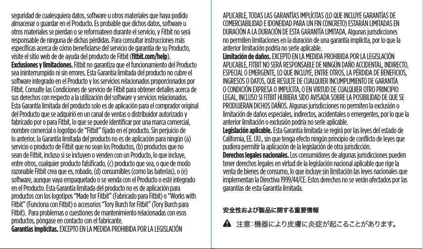 APLICABLE, TODAS LAS GARANTÍAS IMPLÍCITAS (LO QUE INCLUYE GARANTÍAS DE COMERCIABILIDAD E IDONEIDAD PARA UN FIN CONCRETO) ESTARÁN LIMITADAS EN DURACIÓN A LA DURACIÓN DE ESTA GARANTÍA LIMITADA. Algunas jurisdicciones no permiten limitaciones en la duración de una garantía implícita, por lo que la anterior limitación podría no serle aplicable.Limitación de daños. EXCEPTO EN LA MEDIDA PROHIBIDA POR LA LEGISLACIÓN APLICABLE, FITBIT NO SERÁ RESPONSABLE DE NINGÚN DAÑO ACCIDENTAL, INDIRECTO, ESPECIAL O EMERGENTE, LO QUE INCLUYE, ENTRE OTROS, LA PÉRDIDA DE BENEFICIOS, INGRESOS O DATOS, QUE RESULTE DE CUALQUIER INCUMPLIMIENTO DE GARANTÍA O CONDICIÓN EXPRESA O IMPLÍCITA, O EN VIRTUD DE CUALQUIER OTRO PRINCIPIO LEGAL, INCLUSO SI FITBIT HUBIERA SIDO AVISADA SOBRE LA POSIBILIDAD DE QUE SE PRODUJERAN DICHOS DAÑOS. Algunas jurisdicciones no permiten la exclusión o limitación de daños especiales, indirectos, accidentales o emergentes, por lo que la anterior limitación o exclusión podría no serle aplicable.Legislación aplicable. Esta Garantía limitada se regirá por las leyes del estado de California, EE. UU., sin que tenga efecto ningún principio de conﬂicto de leyes que pudiera permitir la aplicación de la legislación de otra jurisdicción. Derechos legales nacionales. Los consumidores de algunas jurisdicciones pueden tener derechos legales en virtud de la legislación nacional aplicable que rige la venta de bienes de consumo, lo que incluye sin limitación las leyes nacionales que implementan la Directiva 1999/44/CE. Estos derechos no se verán afectados por las garantías de esta Garantía limitada.安全性および製品に関する重要情報    注意：機器により皮膚に炎症が起こることがあります。seguridad de cualesquiera datos, software u otros materiales que haya podido almacenar o guardar en el Producto. Es probable que dichos datos, software u otros materiales se pierdan o se reformateen durante el servicio, y Fitbit no será responsable de ninguna de dichas pérdidas. Para consultar instrucciones más especíﬁcas acerca de cómo beneﬁciarse del servicio de garantía de su Producto, visite el sitio web de de ayuda del producto de Fitbit (ﬁtbit.com/help).Exclusiones y limitaciones. Fitbit no garantiza que el funcionamiento del Producto sea ininterrumpido ni sin errores. Esta Garantía limitada del producto no cubre el software integrado en el Producto y los servicios relacionados proporcionados por Fitbit. Consulte las Condiciones de servicio de Fitbit para obtener detalles acerca de sus derechos con respecto a la utilización del software y servicios relacionados.Esta Garantía limitada del producto solo es de aplicación para el comprador original del Producto que se adquirió en un canal de ventas o distribuidor autorizado y fabricado por o para Fitbit, lo que se puede identiﬁcar por una marca comercial, nombre comercial o logotipo de “Fitbit” ﬁjado en el producto. Sin perjuicio de lo anterior, la Garantía limitada del producto no es de aplicación para ningún (a) servicio o producto de Fitbit que no sean los Productos, (b) productos que no sean de Fitbit, incluso si se incluyen o venden con un Producto, lo que incluye, entre otros, cualquier producto falsiﬁcado, (c) producto que sea, o que de modo razonable Fitbit crea que es, robado, (d) consumibles (como las baterías), o (e) software, aunque vaya empaquetado o se venda con el Producto o esté integrado en el Producto. Esta Garantía limitada del producto no es de aplicación para productos con los logotipos “Made for Fitbit” (Fabricado para Fitbit) o “Works with Fitbit” (Funciona con Fitbit) o accesorios “Tory Burch for Fitbit” (Tory Burch para Fitbit).  Para problemas o cuestiones de mantenimiento relacionadas con esos productos, póngase en contacto con el fabricante.Garantías implícitas. EXCEPTO EN LA MEDIDA PROHIBIDA POR LA LEGISLACIÓN Saddle Stitch64 page countFolded OpenAtom Regulatory Guide DielineDieline#126-0100-01 rev 2