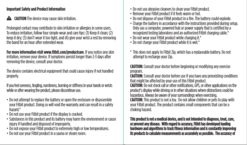 Important Safety and Product Information    CAUTION The device may cause skin irritation.Prolonged contact may contribute to skin irritation or allergies in some users.  To reduce irritation, follow four simple wear and care tips: (1) Keep it clean; (2) keep it dry; (3) don’t wear it too tight, and (4) give your wrist a rest by removing the band for an hour after extended wear. For more information visit www.ﬁtbit.com/productcare. If you notice any skin irritation, remove your device. If symptoms persist longer than 2-3 days after removing the device, consult your doctor.The device contains electrical equipment that could cause injury if not handled properly.If you feel soreness, tingling, numbness, burning or stiness in your hands or wrists while or after wearing the product, please discontinue use.• Do not attempt to replace the battery or open the enclosure or disassemble your Fitbit product. Doing so will void the warranty and can result in a safety hazard.*• Do not use your Fitbit product if the display is cracked.• Substances in this product and its battery may harm the environment or cause injury if handled and disposed of improperly.• Do not expose your Fitbit product to extremely high or low temperatures.• Do not use your Fitbit product in a sauna or steam room.• Do not use abrasive cleaners to clean your Fitbit product.• Remove your Fitbit product if it feels warm or hot.• Do not dispose of your Fitbit product in a ﬁre. The battery could explode.• Charge the battery in accordance with the instructions provided during setup. Only use a computer, powered hub or power supply that is certiﬁed by a recognized testing laboratory and an authorized Fitbit charging cable.*• Do not wear your Fitbit product while charging it.*• Do not charge your Fitbit product while it is wet.**   This does not apply to Fitbit Zip, which has a replaceable battery. Do not attempt to recharge your Zip.CAUTION: Consult your doctor before beginning or modifying any exercise program.CAUTION: Consult your doctor before use if you have any preexisting conditions that might be aected by your use of this Fitbit product.CAUTION: Do not check call or other notiﬁcations, GPS, or other applications on the product’s display while driving or in other situations where distractions could be hazardous. Always be aware of your surroundings when exercising.CAUTION: This product is not a toy.  Do not allow children or pets to play with your Fitbit product. The product contains small components that can be a choking hazard.This product is not a medical device, and is not intended to diagnose, treat, cure, or prevent any disease.  With regard to accuracy, Fitbit has developed leading hardware and algorithms to track ﬁtness information and is constantly improving its products to calculate measurements as accurately as possible.  The accuracy of Saddle Stitch64 page countFolded OpenAtom Regulatory Guide DielineDieline#126-0100-01 rev 2