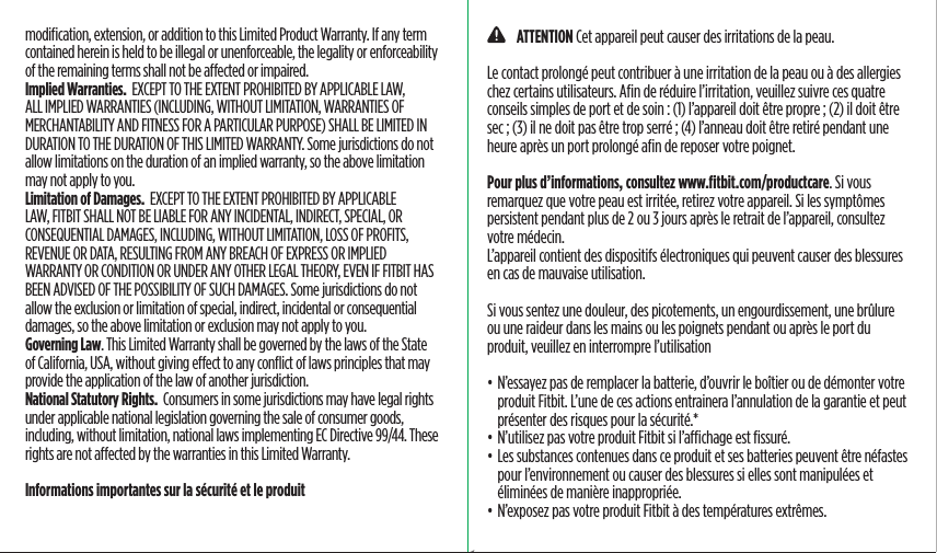 modiﬁcation, extension, or addition to this Limited Product Warranty. If any term contained herein is held to be illegal or unenforceable, the legality or enforceability of the remaining terms shall not be aected or impaired.Implied Warranties.  EXCEPT TO THE EXTENT PROHIBITED BY APPLICABLE LAW, ALL IMPLIED WARRANTIES (INCLUDING, WITHOUT LIMITATION, WARRANTIES OF MERCHANTABILITY AND FITNESS FOR A PARTICULAR PURPOSE) SHALL BE LIMITED IN DURATION TO THE DURATION OF THIS LIMITED WARRANTY. Some jurisdictions do not allow limitations on the duration of an implied warranty, so the above limitation may not apply to you.Limitation of Damages.  EXCEPT TO THE EXTENT PROHIBITED BY APPLICABLE LAW, FITBIT SHALL NOT BE LIABLE FOR ANY INCIDENTAL, INDIRECT, SPECIAL, OR CONSEQUENTIAL DAMAGES, INCLUDING, WITHOUT LIMITATION, LOSS OF PROFITS, REVENUE OR DATA, RESULTING FROM ANY BREACH OF EXPRESS OR IMPLIED WARRANTY OR CONDITION OR UNDER ANY OTHER LEGAL THEORY, EVEN IF FITBIT HAS BEEN ADVISED OF THE POSSIBILITY OF SUCH DAMAGES. Some jurisdictions do not allow the exclusion or limitation of special, indirect, incidental or consequential damages, so the above limitation or exclusion may not apply to you.Governing Law. This Limited Warranty shall be governed by the laws of the State of California, USA, without giving eect to any conﬂict of laws principles that may provide the application of the law of another jurisdiction.National Statutory Rights.  Consumers in some jurisdictions may have legal rights under applicable national legislation governing the sale of consumer goods, including, without limitation, national laws implementing EC Directive 99/44. These rights are not aected by the warranties in this Limited Warranty.Informations importantes sur la sécurité et le produit    ATTENTION Cet appareil peut causer des irritations de la peau.Le contact prolongé peut contribuer à une irritation de la peau ou à des allergies chez certains utilisateurs. Aﬁn de réduire l’irritation, veuillez suivre ces quatre conseils simples de port et de soin : (1) l’appareil doit être propre ; (2) il doit être sec ; (3) il ne doit pas être trop serré ; (4) l’anneau doit être retiré pendant une heure après un port prolongé aﬁn de reposer votre poignet. Pour plus d’informations, consultez www.ﬁtbit.com/productcare. Si vous remarquez que votre peau est irritée, retirez votre appareil. Si les symptômes persistent pendant plus de 2 ou 3 jours après le retrait de l’appareil, consultez votre médecin.L’appareil contient des dispositifs électroniques qui peuvent causer des blessures en cas de mauvaise utilisation.Si vous sentez une douleur, des picotements, un engourdissement, une brûlure ou une raideur dans les mains ou les poignets pendant ou après le port du produit, veuillez en interrompre l’utilisation• N’essayez pas de remplacer la batterie, d’ouvrir le boîtier ou de démonter votre produit Fitbit. L’une de ces actions entrainera l’annulation de la garantie et peut présenter des risques pour la sécurité.*• N’utilisez pas votre produit Fitbit si l’achage est ﬁssuré.• Les substances contenues dans ce produit et ses batteries peuvent être néfastes pour l’environnement ou causer des blessures si elles sont manipulées et éliminées de manière inappropriée.• N’exposez pas votre produit Fitbit à des températures extrêmes.Saddle Stitch64 page countFolded OpenAtom Regulatory Guide DielineDieline#126-0100-01 rev 2
