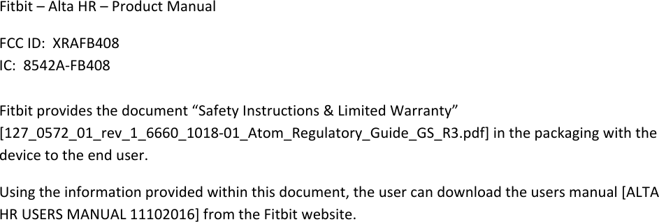 Fitbit–AltaHR–ProductManualFCCID:XRAFB408IC:8542A‐FB408Fitbitprovidesthedocument“SafetyInstructions&amp;LimitedWarranty”[127_0572_01_rev_1_6660_1018‐01_Atom_Regulatory_Guide_GS_R3.pdf]inthepackagingwiththedevicetotheenduser.Usingtheinformationprovidedwithinthisdocument,theusercandownloadtheusersmanual[ALTAHRUSERSMANUAL11102016]fromtheFitbitwebsite.