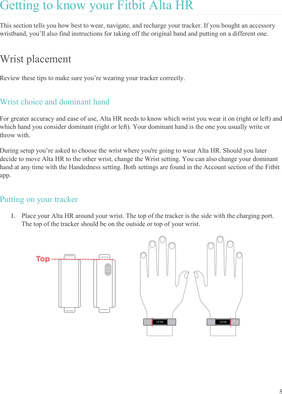  5  Getting to know your Fitbit Alta HR This section tells you how best to wear, navigate, and recharge your tracker. If you bought an accessory wristband, you’ll also find instructions for taking off the original band and putting on a different one. Wrist placement Review these tips to make sure you’re wearing your tracker correctly. Wrist choice and dominant hand For greater accuracy and ease of use, Alta HR needs to know which wrist you wear it on (right or left) and which hand you consider dominant (right or left). Your dominant hand is the one you usually write or throw with. During setup you’re asked to choose the wrist where you&apos;re going to wear Alta HR. Should you later decide to move Alta HR to the other wrist, change the Wrist setting. You can also change your dominant hand at any time with the Handedness setting. Both settings are found in the Account section of the Fitbit app.  Putting on your tracker 1. Place your Alta HR around your wrist. The top of the tracker is the side with the charging port. The top of the tracker should be on the outside or top of your wrist.     