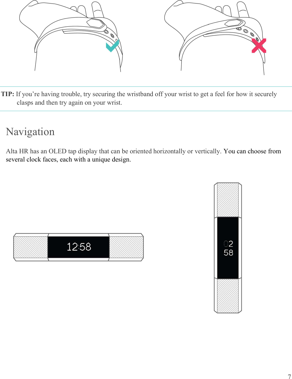  7       TIP: If you’re having trouble, try securing the wristband off your wrist to get a feel for how it securely clasps and then try again on your wrist.  Navigation Alta HR has an OLED tap display that can be oriented horizontally or vertically. You can choose from several clock faces, each with a unique design.             