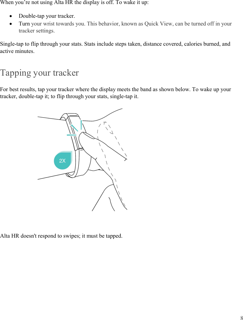  8    When you’re not using Alta HR the display is off. To wake it up:  Double-tap your tracker.   Turn your wrist towards you. This behavior, known as Quick View, can be turned off in your tracker settings.  Single-tap to flip through your stats. Stats include steps taken, distance covered, calories burned, and active minutes. Tapping your tracker For best results, tap your tracker where the display meets the band as shown below. To wake up your tracker, double-tap it; to flip through your stats, single-tap it.        Alta HR doesn&apos;t respond to swipes; it must be tapped.      