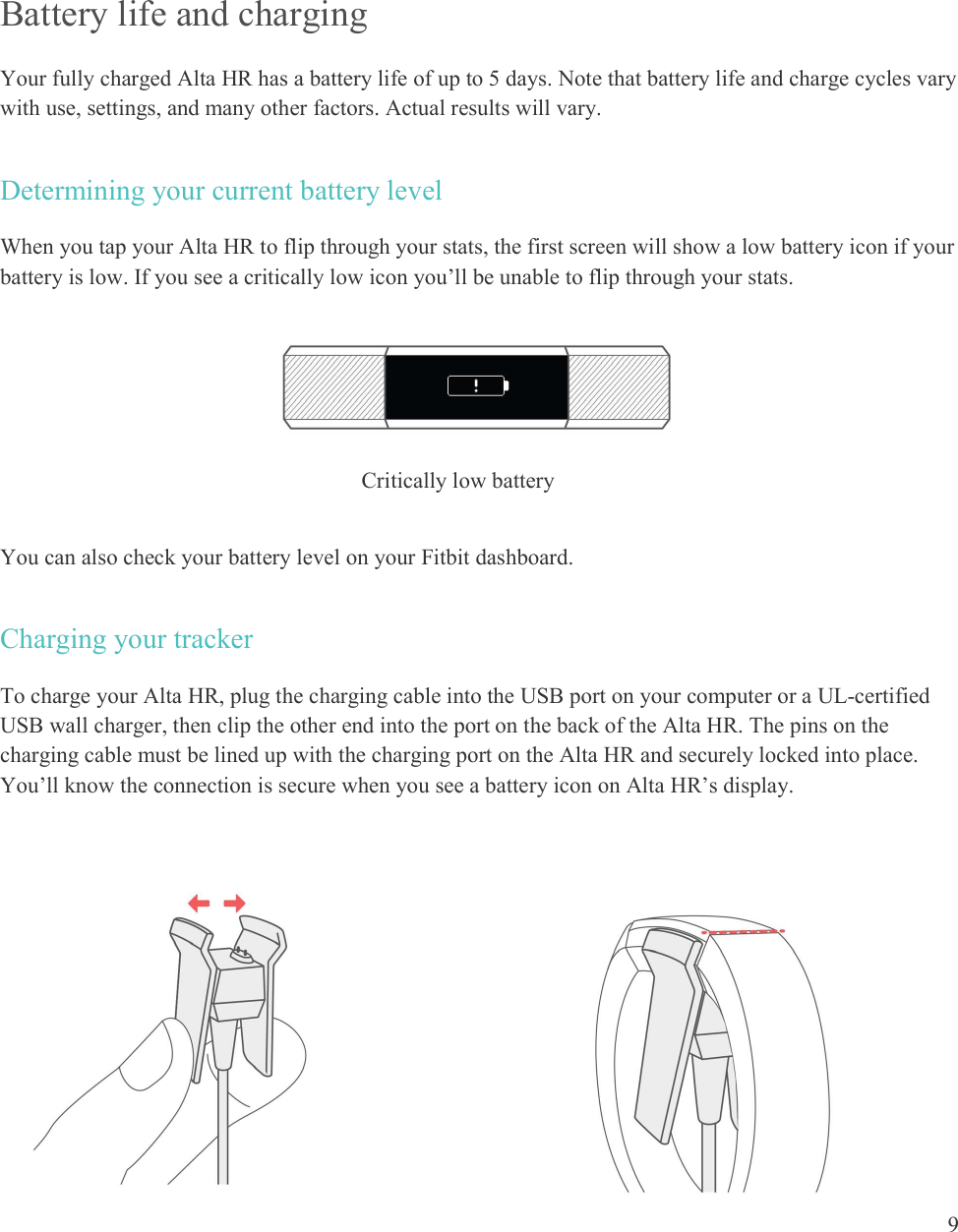  9    Battery life and charging  Your fully charged Alta HR has a battery life of up to 5 days. Note that battery life and charge cycles vary with use, settings, and many other factors. Actual results will vary. Determining your current battery level When you tap your Alta HR to flip through your stats, the first screen will show a low battery icon if your battery is low. If you see a critically low icon you’ll be unable to flip through your stats.      You can also check your battery level on your Fitbit dashboard.  Charging your tracker To charge your Alta HR, plug the charging cable into the USB port on your computer or a UL-certified USB wall charger, then clip the other end into the port on the back of the Alta HR. The pins on the charging cable must be lined up with the charging port on the Alta HR and securely locked into place. You’ll know the connection is secure when you see a battery icon on Alta HR’s display.        Critically low battery 