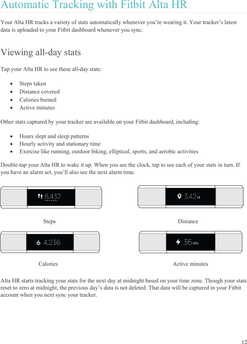  12  Automatic Tracking with Fitbit Alta HR Your Alta HR tracks a variety of stats automatically whenever you’re wearing it. Your tracker’s latest data is uploaded to your Fitbit dashboard whenever you sync.  Viewing all-day stats Tap your Alta HR to see these all-day stats:   Steps taken  Distance covered  Calories burned  Active minutes Other stats captured by your tracker are available on your Fitbit dashboard, including:  Hours slept and sleep patterns  Hourly activity and stationary time  Exercise like running, outdoor biking, elliptical, sports, and aerobic activities Double-tap your Alta HR to wake it up. When you see the clock, tap to see each of your stats in turn. If you have an alarm set, you’ll also see the next alarm time.         Alta HR starts tracking your stats for the next day at midnight based on your time zone. Though your stats reset to zero at midnight, the previous day’s data is not deleted. That data will be captured in your Fitbit account when you next sync your tracker.  Distance  Steps  Calories  Active minutes 