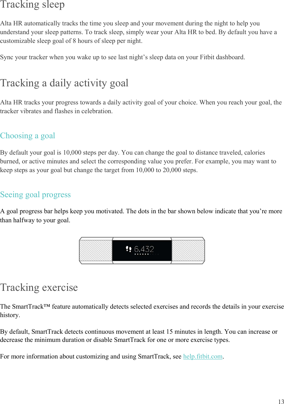  13  Tracking sleep  Alta HR automatically tracks the time you sleep and your movement during the night to help you understand your sleep patterns. To track sleep, simply wear your Alta HR to bed. By default you have a customizable sleep goal of 8 hours of sleep per night.  Sync your tracker when you wake up to see last night’s sleep data on your Fitbit dashboard.  Tracking a daily activity goal  Alta HR tracks your progress towards a daily activity goal of your choice. When you reach your goal, the tracker vibrates and flashes in celebration.  Choosing a goal By default your goal is 10,000 steps per day. You can change the goal to distance traveled, calories burned, or active minutes and select the corresponding value you prefer. For example, you may want to keep steps as your goal but change the target from 10,000 to 20,000 steps.  Seeing goal progress A goal progress bar helps keep you motivated. The dots in the bar shown below indicate that you’re more than halfway to your goal.  Tracking exercise The SmartTrack™ feature automatically detects selected exercises and records the details in your exercise history.  By default, SmartTrack detects continuous movement at least 15 minutes in length. You can increase or decrease the minimum duration or disable SmartTrack for one or more exercise types.   For more information about customizing and using SmartTrack, see help.fitbit.com.   