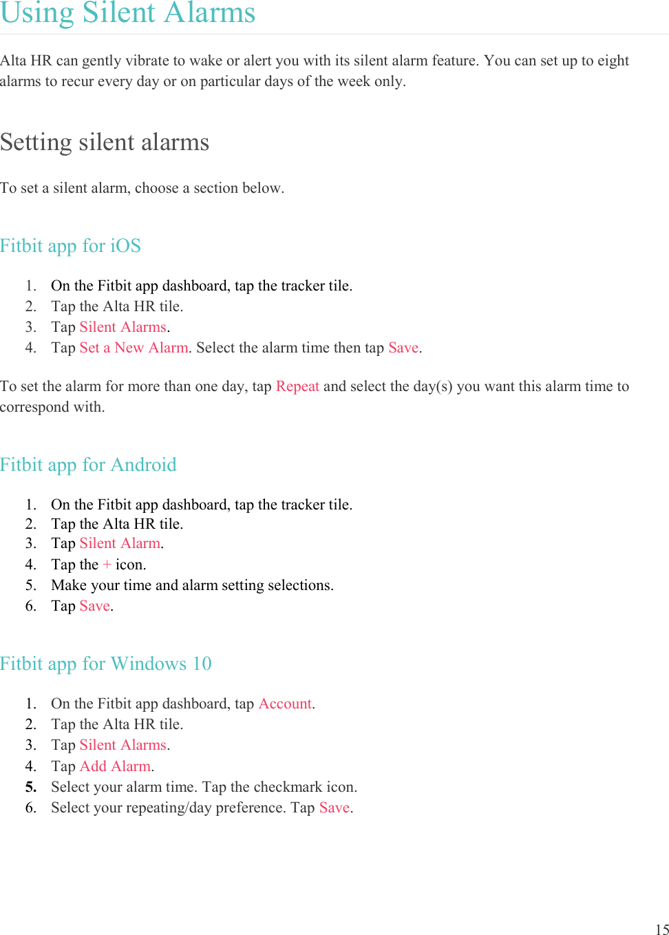  15  Using Silent Alarms Alta HR can gently vibrate to wake or alert you with its silent alarm feature. You can set up to eight alarms to recur every day or on particular days of the week only.  Setting silent alarms To set a silent alarm, choose a section below. Fitbit app for iOS 1. On the Fitbit app dashboard, tap the tracker tile.  2. Tap the Alta HR tile. 3. Tap Silent Alarms.  4. Tap Set a New Alarm. Select the alarm time then tap Save.  To set the alarm for more than one day, tap Repeat and select the day(s) you want this alarm time to correspond with.  Fitbit app for Android 1. On the Fitbit app dashboard, tap the tracker tile.  2. Tap the Alta HR tile. 3. Tap Silent Alarm. 4. Tap the + icon.  5. Make your time and alarm setting selections.  6. Tap Save. Fitbit app for Windows 10 1. On the Fitbit app dashboard, tap Account.  2. Tap the Alta HR tile. 3. Tap Silent Alarms.  4. Tap Add Alarm.  5. Select your alarm time. Tap the checkmark icon.  6. Select your repeating/day preference. Tap Save.    