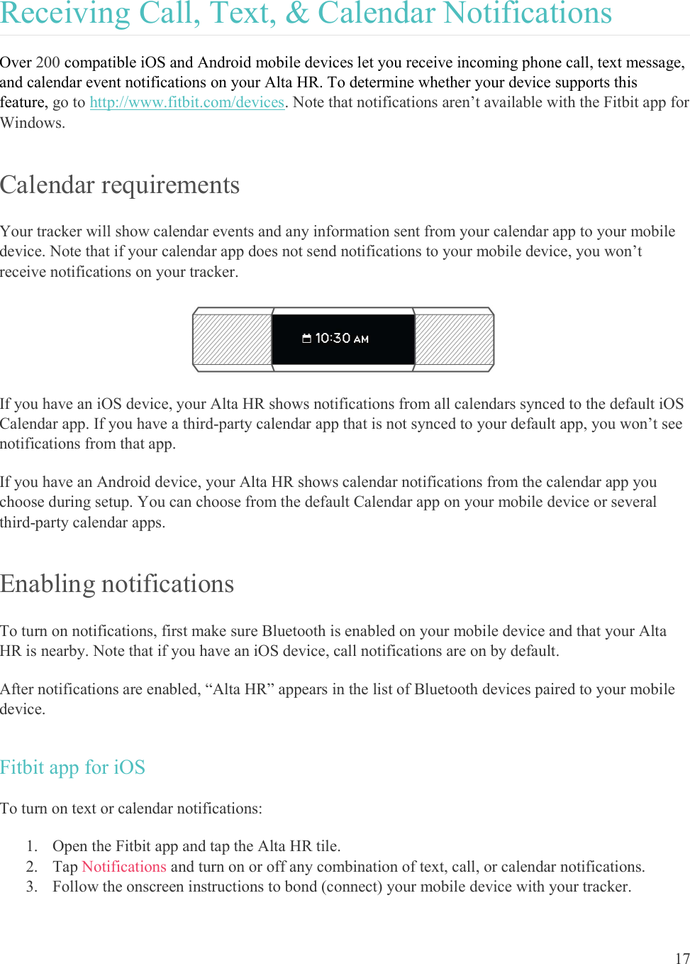  17  Receiving Call, Text, &amp; Calendar Notifications Over 200 compatible iOS and Android mobile devices let you receive incoming phone call, text message, and calendar event notifications on your Alta HR. To determine whether your device supports this feature, go to http://www.fitbit.com/devices. Note that notifications aren’t available with the Fitbit app for Windows. Calendar requirements Your tracker will show calendar events and any information sent from your calendar app to your mobile device. Note that if your calendar app does not send notifications to your mobile device, you won’t receive notifications on your tracker.  If you have an iOS device, your Alta HR shows notifications from all calendars synced to the default iOS Calendar app. If you have a third-party calendar app that is not synced to your default app, you won’t see notifications from that app. If you have an Android device, your Alta HR shows calendar notifications from the calendar app you choose during setup. You can choose from the default Calendar app on your mobile device or several third-party calendar apps.  Enabling notifications To turn on notifications, first make sure Bluetooth is enabled on your mobile device and that your Alta HR is nearby. Note that if you have an iOS device, call notifications are on by default.  After notifications are enabled, “Alta HR” appears in the list of Bluetooth devices paired to your mobile device. Fitbit app for iOS To turn on text or calendar notifications: 1. Open the Fitbit app and tap the Alta HR tile. 2. Tap Notifications and turn on or off any combination of text, call, or calendar notifications.  3. Follow the onscreen instructions to bond (connect) your mobile device with your tracker.  