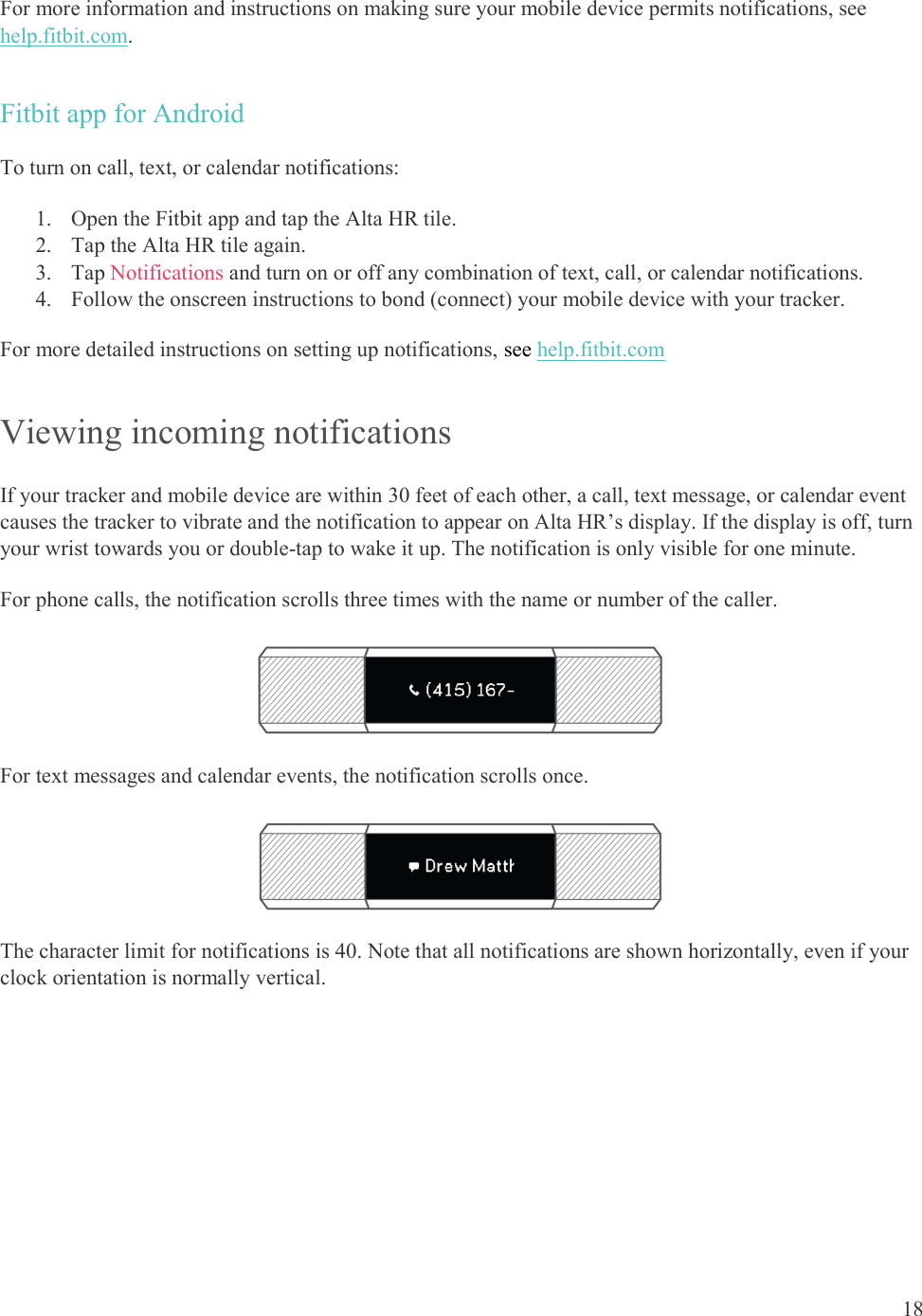  18  For more information and instructions on making sure your mobile device permits notifications, see help.fitbit.com. Fitbit app for Android To turn on call, text, or calendar notifications: 1. Open the Fitbit app and tap the Alta HR tile. 2. Tap the Alta HR tile again. 3. Tap Notifications and turn on or off any combination of text, call, or calendar notifications.  4. Follow the onscreen instructions to bond (connect) your mobile device with your tracker.  For more detailed instructions on setting up notifications, see help.fitbit.com Viewing incoming notifications If your tracker and mobile device are within 30 feet of each other, a call, text message, or calendar event causes the tracker to vibrate and the notification to appear on Alta HR’s display. If the display is off, turn your wrist towards you or double-tap to wake it up. The notification is only visible for one minute.  For phone calls, the notification scrolls three times with the name or number of the caller.   For text messages and calendar events, the notification scrolls once.  The character limit for notifications is 40. Note that all notifications are shown horizontally, even if your clock orientation is normally vertical. 