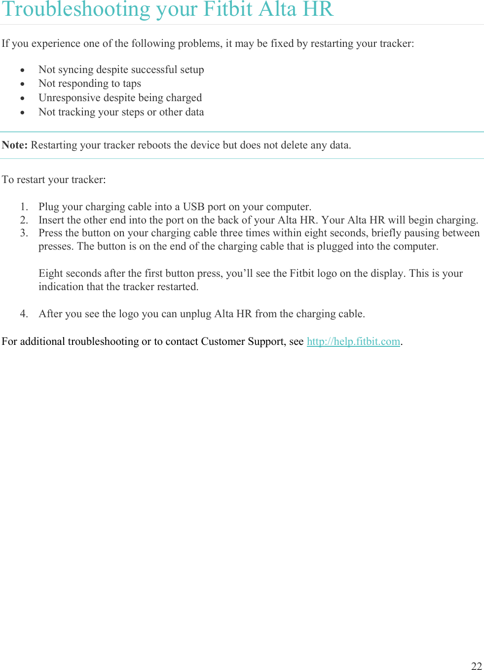  22  Troubleshooting your Fitbit Alta HR If you experience one of the following problems, it may be fixed by restarting your tracker:  Not syncing despite successful setup  Not responding to taps  Unresponsive despite being charged   Not tracking your steps or other data Note: Restarting your tracker reboots the device but does not delete any data.  To restart your tracker: 1. Plug your charging cable into a USB port on your computer. 2. Insert the other end into the port on the back of your Alta HR. Your Alta HR will begin charging. 3. Press the button on your charging cable three times within eight seconds, briefly pausing between presses. The button is on the end of the charging cable that is plugged into the computer.  Eight seconds after the first button press, you’ll see the Fitbit logo on the display. This is your indication that the tracker restarted.  4. After you see the logo you can unplug Alta HR from the charging cable. For additional troubleshooting or to contact Customer Support, see http://help.fitbit.com. 