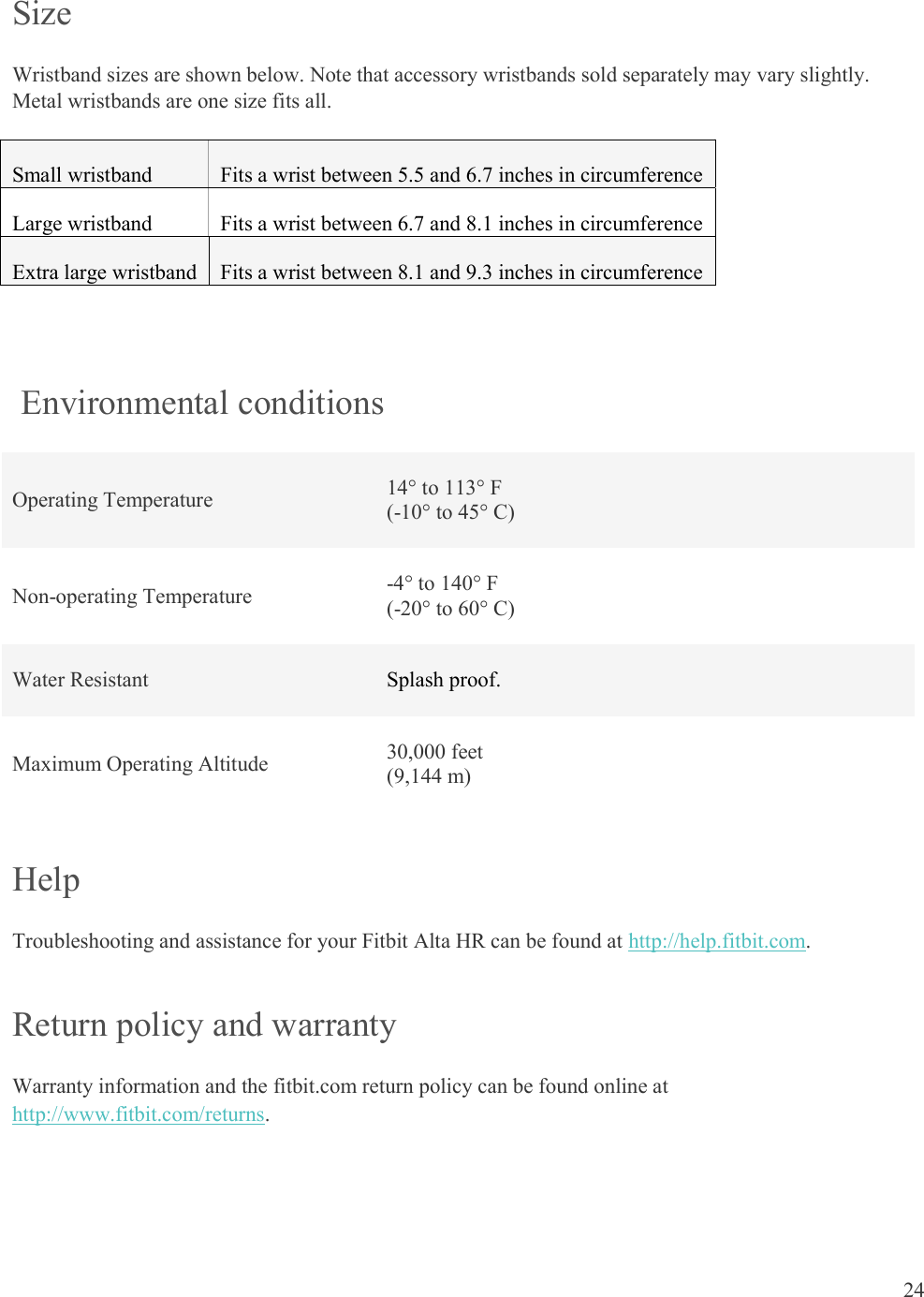  24  Size Wristband sizes are shown below. Note that accessory wristbands sold separately may vary slightly. Metal wristbands are one size fits all. Small wristband Fits a wrist between 5.5 and 6.7 inches in circumference Large wristband Fits a wrist between 6.7 and 8.1 inches in circumference Extra large wristband Fits a wrist between 8.1 and 9.3 inches in circumference    Environmental conditions Operating Temperature  14° to 113° F (-10° to 45° C) Non-operating Temperature  -4° to 140° F (-20° to 60° C) Water Resistant  Splash proof.  Maximum Operating Altitude  30,000 feet  (9,144 m) Help Troubleshooting and assistance for your Fitbit Alta HR can be found at http://help.fitbit.com.  Return policy and warranty Warranty information and the fitbit.com return policy can be found online at http://www.fitbit.com/returns. 