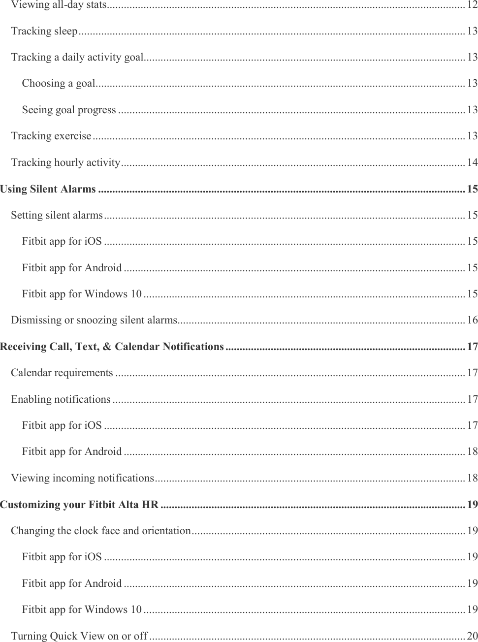     Viewing all-day stats ............................................................................................................................... 12 Tracking sleep ......................................................................................................................................... 13 Tracking a daily activity goal.................................................................................................................. 13 Choosing a goal ................................................................................................................................... 13 Seeing goal progress ........................................................................................................................... 13 Tracking exercise .................................................................................................................................... 13 Tracking hourly activity .......................................................................................................................... 14 Using Silent Alarms .................................................................................................................................. 15 Setting silent alarms ................................................................................................................................ 15 Fitbit app for iOS ................................................................................................................................ 15 Fitbit app for Android ......................................................................................................................... 15 Fitbit app for Windows 10 .................................................................................................................. 15 Dismissing or snoozing silent alarms...................................................................................................... 16 Receiving Call, Text, &amp; Calendar Notifications ..................................................................................... 17 Calendar requirements ............................................................................................................................ 17 Enabling notifications ............................................................................................................................. 17 Fitbit app for iOS ................................................................................................................................ 17 Fitbit app for Android ......................................................................................................................... 18 Viewing incoming notifications .............................................................................................................. 18 Customizing your Fitbit Alta HR ............................................................................................................ 19 Changing the clock face and orientation ................................................................................................. 19 Fitbit app for iOS ................................................................................................................................ 19 Fitbit app for Android ......................................................................................................................... 19 Fitbit app for Windows 10 .................................................................................................................. 19 Turning Quick View on or off ................................................................................................................ 20 