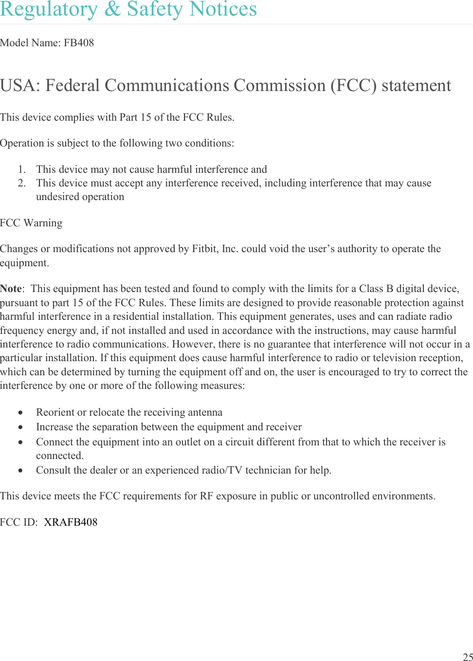  25  Regulatory &amp; Safety Notices Model Name: FB408 USA: Federal Communications Commission (FCC) statement This device complies with Part 15 of the FCC Rules. Operation is subject to the following two conditions: 1. This device may not cause harmful interference and 2. This device must accept any interference received, including interference that may cause undesired operation FCC Warning Changes or modifications not approved by Fitbit, Inc. could void the user’s authority to operate the equipment. Note:  This equipment has been tested and found to comply with the limits for a Class B digital device, pursuant to part 15 of the FCC Rules. These limits are designed to provide reasonable protection against harmful interference in a residential installation. This equipment generates, uses and can radiate radio frequency energy and, if not installed and used in accordance with the instructions, may cause harmful interference to radio communications. However, there is no guarantee that interference will not occur in a particular installation. If this equipment does cause harmful interference to radio or television reception, which can be determined by turning the equipment off and on, the user is encouraged to try to correct the interference by one or more of the following measures:  Reorient or relocate the receiving antenna  Increase the separation between the equipment and receiver  Connect the equipment into an outlet on a circuit different from that to which the receiver is connected.  Consult the dealer or an experienced radio/TV technician for help. This device meets the FCC requirements for RF exposure in public or uncontrolled environments. FCC ID:  XRAFB408        