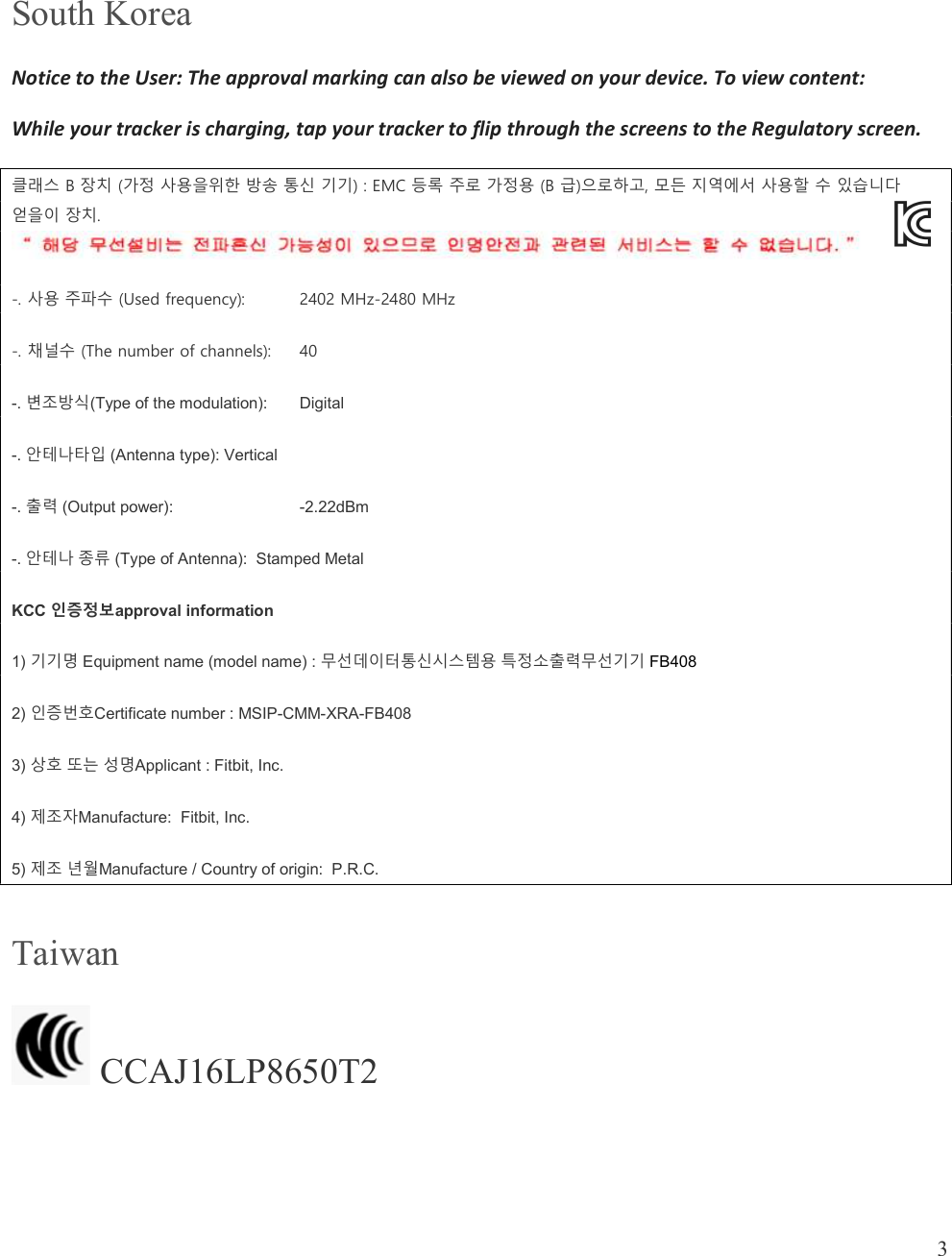  3   South Korea Notice to the User: The approval marking can also be viewed on your device. To view content: While your tracker is charging, tap your tracker to flip through the screens to the Regulatory screen. 클래스 B 장치 (가정 사용을위한 방송 통신 기기) : EMC 등록 주로 가정용 (B 급)으로하고, 모든 지역에서 사용할 수 있습니다 얻을이 장치.  -. 사용 주파수 (Used frequency):   2402 MHz-2480 MHz -. 채널수 (The number of channels):  40 -. 변조방식(Type of the modulation):  Digital -. 안테나타입 (Antenna type): Vertical -. 출력 (Output power):     -2.22dBm -. 안테나 종류 (Type of Antenna):  Stamped Metal KCC 인증정보approval information  1) 기기명 Equipment name (model name) : 무선데이터통신시스템용 특정소출력무선기기 FB408 2) 인증번호Certificate number : MSIP-CMM-XRA-FB408 3) 상호 또는 성명Applicant : Fitbit, Inc. 4) 제조자Manufacture:  Fitbit, Inc. 5) 제조 년월Manufacture / Country of origin:  P.R.C. Taiwan  CCAJ16LP8650T2   