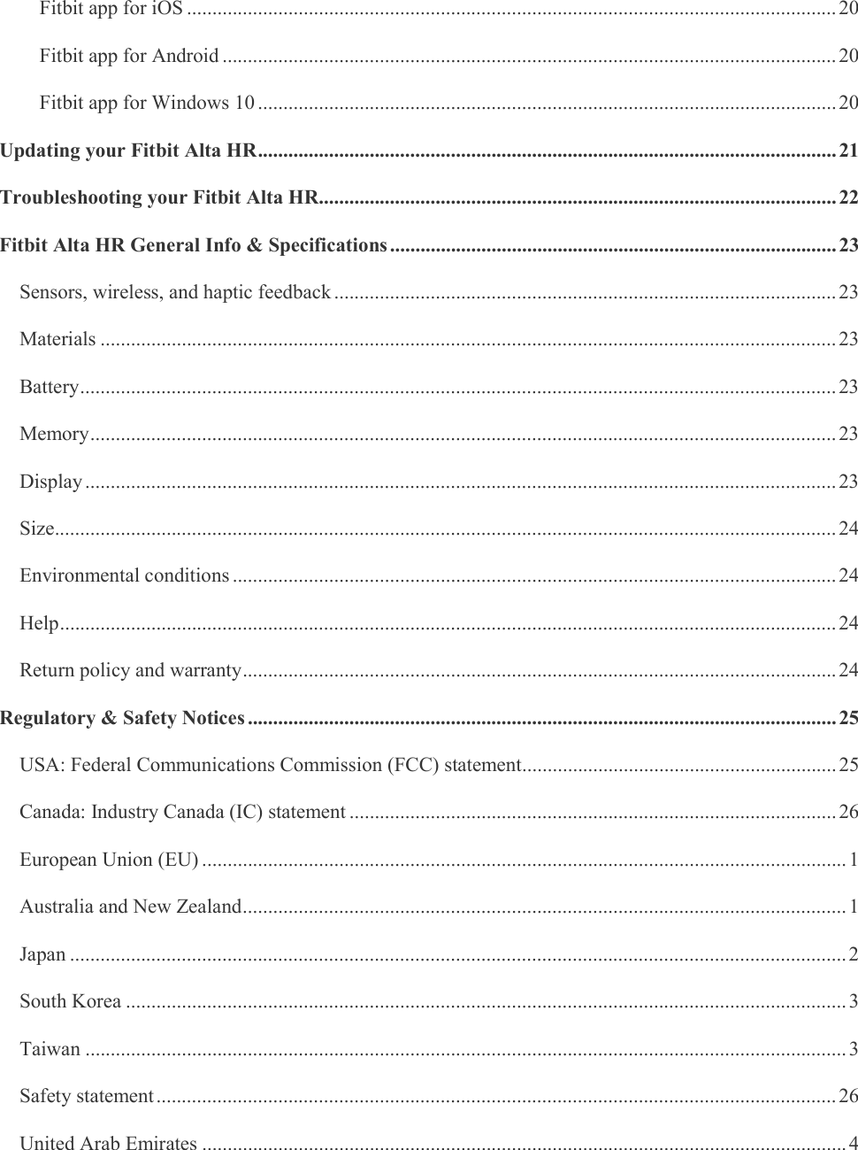     Fitbit app for iOS ................................................................................................................................ 20 Fitbit app for Android ......................................................................................................................... 20 Fitbit app for Windows 10 .................................................................................................................. 20 Updating your Fitbit Alta HR .................................................................................................................. 21 Troubleshooting your Fitbit Alta HR ...................................................................................................... 22 Fitbit Alta HR General Info &amp; Specifications ........................................................................................ 23 Sensors, wireless, and haptic feedback ................................................................................................... 23 Materials ................................................................................................................................................. 23 Battery ..................................................................................................................................................... 23 Memory ................................................................................................................................................... 23 Display .................................................................................................................................................... 23 Size .......................................................................................................................................................... 24 Environmental conditions ....................................................................................................................... 24 Help ......................................................................................................................................................... 24 Return policy and warranty ..................................................................................................................... 24 Regulatory &amp; Safety Notices .................................................................................................................... 25 USA: Federal Communications Commission (FCC) statement .............................................................. 25 Canada: Industry Canada (IC) statement ................................................................................................ 26 European Union (EU) ............................................................................................................................... 1 Australia and New Zealand ....................................................................................................................... 1 Japan ......................................................................................................................................................... 2 South Korea .............................................................................................................................................. 3 Taiwan ...................................................................................................................................................... 3 Safety statement ...................................................................................................................................... 26 United Arab Emirates ............................................................................................................................... 4 